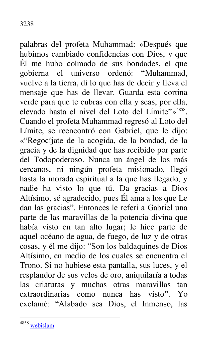 
palabras del profeta Muhammad: «Después que 
hubimos cambiado confidencias con Dios, y que 
Él me hubo colmado de sus bondades, el que 
gobierna el universo ordenó: RMuhammad, 
vuelve a la tierra, di lo que has de decir y lleva el 
mensaje que has de llevar. Guarda esta cortina 
verde para que te cubras con ella y seas, por ella, 
elevado hasta el nivel del Loto del Límiter» 4858. 
Cuando el profeta Muhammad regresó al Loto del 
Límite, se reencontró con Gabriel, que le dijo: 
«RRegocíjate de la acogida, de la bondad, de la 
gracia y de la dignidad que has recibido por parte 
del Todopoderoso. Nunca un ángel de los más 
cercanos, ni ningún profeta misionado, llegó 
hasta la morada espiritual a la que has llegado, y 
nadie ha visto lo que tú. Da gracias a Dios 
Altísimo, sé agradecido, pues Él ama a los que Le 
dan las graciasr. Entonces le referí a Gabriel una 
parte de las maravillas de la potencia divina que 
había visto en tan alto lugar; le hice parte de 
aquel océano de agua, de fuego, de luz y de otras 
cosas, y él me dijo: RSon los baldaquines de Dios 
Altísimo, en medio de los cuales se encuentra el 
Trono. Si no hubiese esta pantalla, sus luces, y el 
resplandor de sus velos de oro, aniquilaría a todas 
las criaturas y muchas otras maravillas tan 
extraordinarias como nunca has vistor. Yo 
exclamé: RAlabado sea Dios, el Inmenso, las 

4858 webislam 


