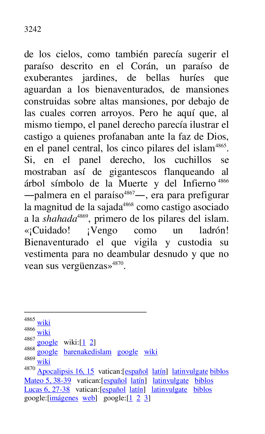 
de los cielos, como también parecía sugerir el 
paraíso descrito en el Corán, un paraíso de 
exuberantes jardines, de bellas huríes que 
aguardan a los bienaventurados, de mansiones 
construidas sobre altas mansiones, por debajo de 
las cuales corren arroyos. Pero he aquí que, al 
mismo tiempo, el panel derecho parecía ilustrar el 
castigo a quienes profanaban ante la faz de Dios, 
en el panel central, los cinco pilares del islam 4865. 
Si, en el panel derecho, los cuchillos se 
mostraban así de gigantescos flanqueando al 
árbol símbolo de la Muerte y del Infierno 4866 
.palmera en el paraíso 4867., era para prefigurar 
la magnitud de la sajada 4868 como castigo asociado 
a la shahada 4869, primero de los pilares del islam. 
«¡Cuidado! ¡Vengo como un ladrón! 
Bienaventurado el que vigila y custodia su 
vestimenta para no deambular desnudo y que no 
vean sus vergüenzas» 4870. 

4865 wiki 

4866 wiki 

4867 google wiki:[1 2] 

4868 google barenakedislam google wiki 

4869 wiki 

4870 Apocalipsis 16, 15 vatican:[español latín] latinvulgate biblos 

Mateo 5, 38-39 vatican:[español latín] latinvulgate biblos 

Lucas 6, 27-38 vatican:[español latín] latinvulgate biblos 

google:[imágenes web] google:[1 2 3] 


