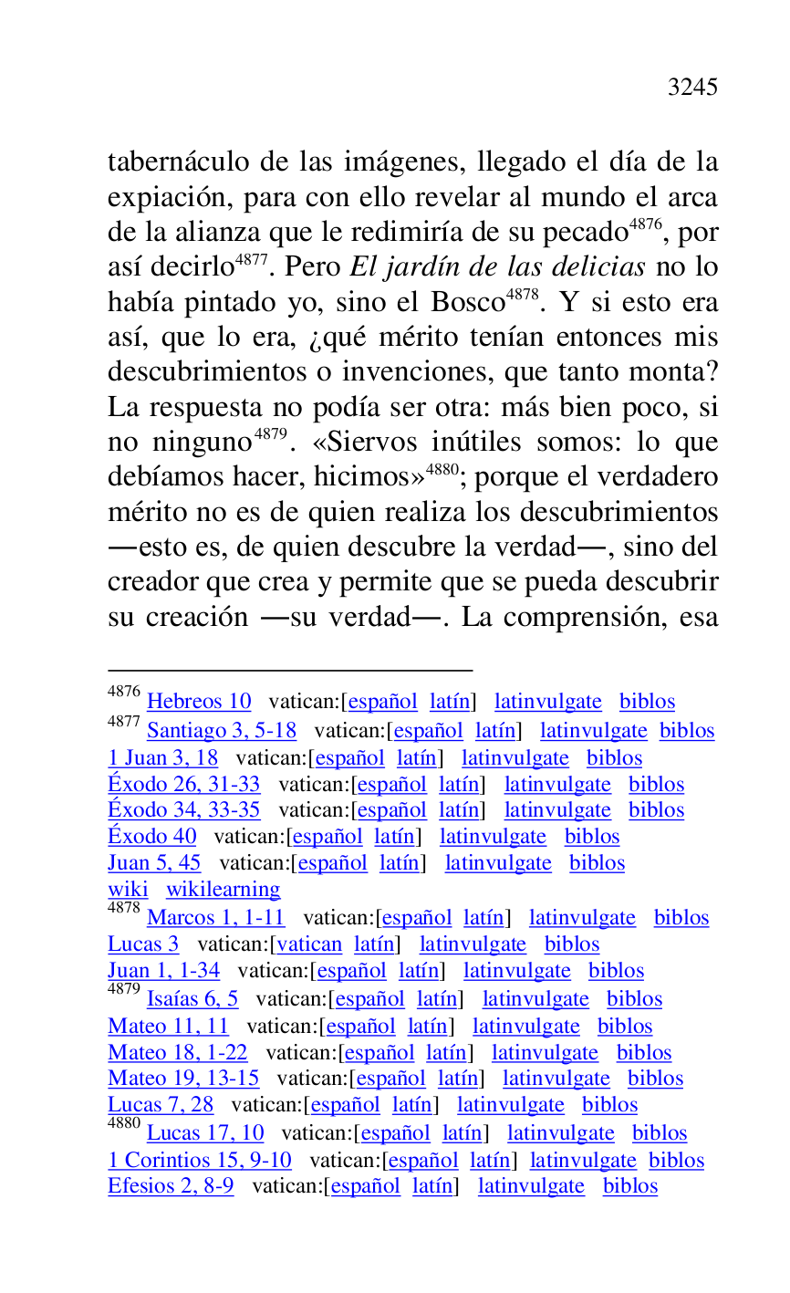 
tabernáculo de las imágenes, llegado el día de la 
expiación, para con ello revelar al mundo el arca 
de la alianza que le redimiría de su pecado 4876, por 
así decirlo 4877. Pero El jardín de las delicias no lo 
había pintado yo, sino el Bosco 4878. Y si esto era 
así, que lo era, ¿qué mérito tenían entonces mis 
descubrimientos o invenciones, que tanto monta? 
La respuesta no podía ser otra: más bien poco, si 
no ninguno 4879. «Siervos inútiles somos: lo que 
debíamos hacer, hicimos» 4880; porque el verdadero 
mérito no es de quien realiza los descubrimientos 
.esto es, de quien descubre la verdad., sino del 
creador que crea y permite que se pueda descubrir 
su creación .su verdad.. La comprensión, esa 

4876 Hebreos 10 vatican:[español latín] latinvulgate biblos 

4877 Santiago 3, 5-18 vatican:[español latín] latinvulgate biblos 

1 Juan 3, 18 vatican:[español latín] latinvulgate biblos 

Éxodo 26, 31-33 vatican:[español latín] latinvulgate biblos 

Éxodo 34, 33-35 vatican:[español latín] latinvulgate biblos 

Éxodo 40 vatican:[español latín] latinvulgate biblos 

Juan 5, 45 vatican:[español latín] latinvulgate biblos 

wiki wikilearning 

4878 Marcos 1, 1-11 vatican:[español latín] latinvulgate biblos 

Lucas 3 vatican:[vatican latín] latinvulgate biblos 

Juan 1, 1-34 vatican:[español latín] latinvulgate biblos 

4879 Isaías 6, 5 vatican:[español latín] latinvulgate biblos 

Mateo 11, 11 vatican:[español latín] latinvulgate biblos 

Mateo 18, 1-22 vatican:[español latín] latinvulgate biblos 

Mateo 19, 13-15 vatican:[español latín] latinvulgate biblos 

Lucas 7, 28 vatican:[español latín] latinvulgate biblos 

4880 Lucas 17, 10 vatican:[español latín] latinvulgate biblos 

1 Corintios 15, 9-10 vatican:[español latín] latinvulgate biblos 

Efesios 2, 8-9 vatican:[español latín] latinvulgate biblos 


