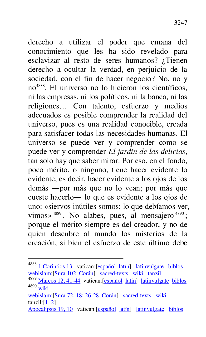 
derecho a utilizar el poder que emana del 
conocimiento que les ha sido revelado para 
esclavizar al resto de seres humanos? ¿Tienen 
derecho a ocultar la verdad, en perjuicio de la 
sociedad, con el fin de hacer negocio? No, no y 
no 4888. El universo no lo hicieron los científicos, 
ni las empresas, ni los políticos, ni la banca, ni las 
religiones… Con talento, esfuerzo y medios 
adecuados es posible comprender la realidad del 
universo, pues es una realidad conocible, creada 
para satisfacer todas las necesidades humanas. El 
universo se puede ver y comprender como se 
puede ver y comprender El jardín de las delicias, 
tan solo hay que saber mirar. Por eso, en el fondo, 
poco mérito, o ninguno, tiene hacer evidente lo 
evidente, es decir, hacer evidente a los ojos de los 
demás .por más que no lo vean; por más que 
cueste hacerlo. lo que es evidente a los ojos de 
uno: «siervos inútiles somos: lo que debíamos ver, 
vimos» 4889. No alabes, pues, al mensajero 4890; 
porque el mérito siempre es del creador, y no de 
quien descubre al mundo los misterios de la 
creación, si bien el esfuerzo de este último debe 

4888 1 Corintios 13 vatican:[español latín] latinvulgate biblos 

webislam:[Sura 102 Corán] sacred-texts wiki tanzil 

4889 Marcos 12, 41-44 vatican:[español latín] latinvulgate biblos 

4890 wiki 

webislam:[Sura 72, 18; 26-28 Corán] sacred-texts wiki 

tanzil:[1 2] 

Apocalipsis 19, 10 vatican:[español latín] latinvulgate biblos 


