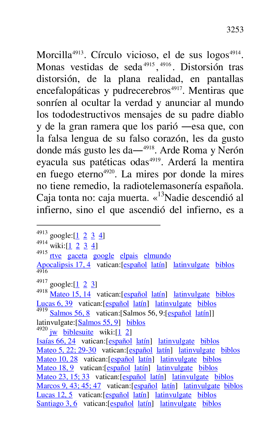 
Morcilla 4913. Círculo vicioso, el de sus logos 4914. 
Monas vestidas de seda 4915,4916. Distorsión tras 
distorsión, de la plana realidad, en pantallas 
encefalopáticas y pudrecerebros 4917. Mentiras que 
sonríen al ocultar la verdad y anunciar al mundo 
los tododestructivos mensajes de su padre diablo 
y de la gran ramera que los parió .esa que, con 
la falsa lengua de su falso corazón, les da gusto 
donde más gusto les da.4918. Arde Roma y Nerón 
eyacula sus patéticas odas 4919. Arderá la mentira 
en fuego eterno 4920. La mires por donde la mires 
no tiene remedio, la radiotelemasonería española. 
Caja tonta no: caja muerta. «13Nadie descendió al infierno, sino el que ascendió del infierno, es a 

4913 google:[1 2 3 4] 

4914 wiki:[1 2 3 4] 

4915 rtve gaceta google elpais elmundo 

Apocalipsis 17, 4 vatican:[español latín] latinvulgate biblos 

4916 

4917 google:[1 2 3] 

4918 Mateo 15, 14 vatican:[español latín] latinvulgate biblos 

Lucas 6, 39 vatican:[español latín] latinvulgate biblos 

4919 Salmos 56, 8 vatican:[Salmos 56, 9:[español latín]] 

latinvulgate:[Salmos 55, 9] biblos 

4920 jw biblesuite wiki:[1 2] 

Isaías 66, 24 vatican:[español latín] latinvulgate biblos 

Mateo 5, 22; 29-30 vatican:[español latín] latinvulgate biblos 

Mateo 10, 28 vatican:[español latín] latinvulgate biblos 

Mateo 18, 9 vatican:[español latín] latinvulgate biblos 

Mateo 23, 15; 33 vatican:[español latín] latinvulgate biblos 

Marcos 9, 43; 45; 47 vatican:[español latín] latinvulgate biblos 

Lucas 12, 5 vatican:[español latín] latinvulgate biblos 

Santiago 3, 6 vatican:[español latín] latinvulgate biblos 


