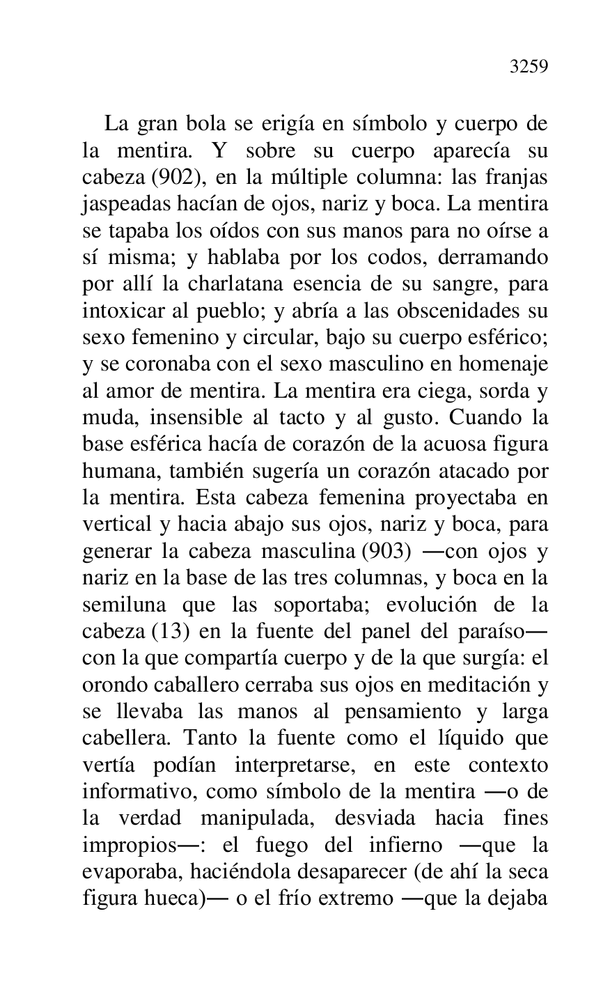 
La gran bola se erigía en símbolo y cuerpo de 
la mentira. Y sobre su cuerpo aparecía su 
cabeza (902), en la múltiple columna: las franjas 
jaspeadas hacían de ojos, nariz y boca. La mentira 
se tapaba los oídos con sus manos para no oírse a 
sí misma; y hablaba por los codos, derramando 
por allí la charlatana esencia de su sangre, para 
intoxicar al pueblo; y abría a las obscenidades su 
sexo femenino y circular, bajo su cuerpo esférico; 
y se coronaba con el sexo masculino en homenaje 
al amor de mentira. La mentira era ciega, sorda y 
muda, insensible al tacto y al gusto. Cuando la 
base esférica hacía de corazón de la acuosa figura 
humana, también sugería un corazón atacado por 
la mentira. Esta cabeza femenina proyectaba en 
vertical y hacia abajo sus ojos, nariz y boca, para 
generar la cabeza masculina (903) .con ojos y 
nariz en la base de las tres columnas, y boca en la 
semiluna que las soportaba; evolución de la 
cabeza (13) en la fuente del panel del paraíso. 
con la que compartía cuerpo y de la que surgía: el 
orondo caballero cerraba sus ojos en meditación y 
se llevaba las manos al pensamiento y larga 
cabellera. Tanto la fuente como el líquido que 
vertía podían interpretarse, en este contexto 
informativo, como símbolo de la mentira .o de 
la verdad manipulada, desviada hacia fines 
impropios.: el fuego del infierno .que la 
evaporaba, haciéndola desaparecer (de ahí la seca 
figura hueca). o el frío extremo .que la dejaba 


