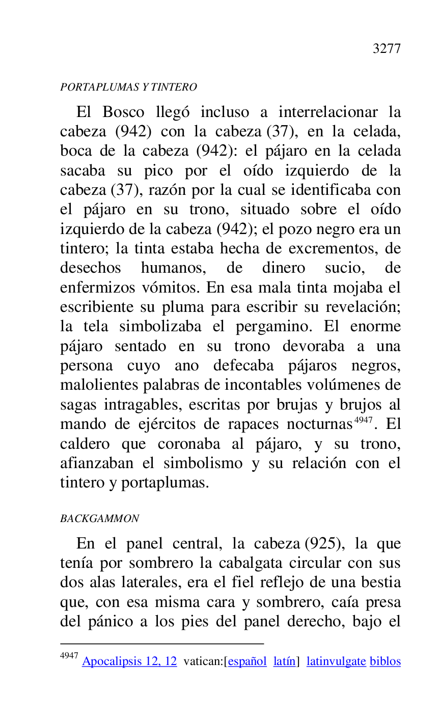 
PORTAPLUMAS Y TINTERO 

El Bosco llegó incluso a interrelacionar la 
cabeza (942) con la cabeza (37), en la celada, 
boca de la cabeza (942): el pájaro en la celada 
sacaba su pico por el oído izquierdo de la 
cabeza (37), razón por la cual se identificaba con 
el pájaro en su trono, situado sobre el oído 
izquierdo de la cabeza (942); el pozo negro era un 
tintero; la tinta estaba hecha de excrementos, de 
desechos humanos, de dinero sucio, de 
enfermizos vómitos. En esa mala tinta mojaba el 
escribiente su pluma para escribir su revelación; 
la tela simbolizaba el pergamino. El enorme 
pájaro sentado en su trono devoraba a una 
persona cuyo ano defecaba pájaros negros, 
malolientes palabras de incontables volúmenes de 
sagas intragables, escritas por brujas y brujos al 
mando de ejércitos de rapaces nocturnas 4947. El 
caldero que coronaba al pájaro, y su trono, 
afianzaban el simbolismo y su relación con el 
tintero y portaplumas. 

4947 Apocalipsis 12, 12 vatican:[español latín] latinvulgate biblos 

BACKGAMMON 

En el panel central, la cabeza (925), la que 
tenía por sombrero la cabalgata circular con sus 
dos alas laterales, era el fiel reflejo de una bestia 
que, con esa misma cara y sombrero, caía presa 
del pánico a los pies del panel derecho, bajo el 


