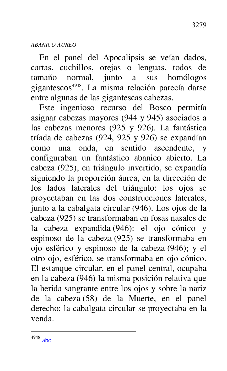 
ABANICO ÁUREO 

En el panel del Apocalipsis se veían dados, 
cartas, cuchillos, orejas o lenguas, todos de 
tamaño normal, junto a sus homólogos 
gigantescos 4948. La misma relación parecía darse 
entre algunas de las gigantescas cabezas. 

4948 abc 

Este ingenioso recurso del Bosco permitía 
asignar cabezas mayores (944 y 945) asociados a 
las cabezas menores (925 y 926). La fantástica 
tríada de cabezas (924, 925 y 926) se expandían 
como una onda, en sentido ascendente, y 
configuraban un fantástico abanico abierto. La 
cabeza (925), en triángulo invertido, se expandía 
siguiendo la proporción áurea, en la dirección de 
los lados laterales del triángulo: los ojos se 
proyectaban en las dos construcciones laterales, 
junto a la cabalgata circular (946). Los ojos de la 
cabeza (925) se transformaban en fosas nasales de 
la cabeza expandida (946): el ojo cónico y 
espinoso de la cabeza (925) se transformaba en 
ojo esférico y espinoso de la cabeza (946); y el 
otro ojo, esférico, se transformaba en ojo cónico. 
El estanque circular, en el panel central, ocupaba 
en la cabeza (946) la misma posición relativa que 
la herida sangrante entre los ojos y sobre la nariz 
de la cabeza (58) de la Muerte, en el panel 
derecho: la cabalgata circular se proyectaba en la 
venda. 



