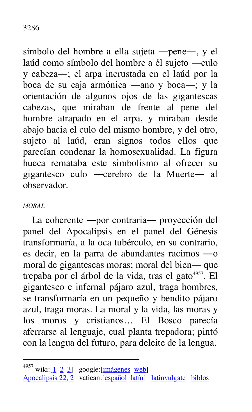 
símbolo del hombre a ella sujeta .pene., y el 
laúd como símbolo del hombre a él sujeto .culo 
y cabeza.; el arpa incrustada en el laúd por la 
boca de su caja armónica .ano y boca.; y la 
orientación de algunos ojos de las gigantescas 
cabezas, que miraban de frente al pene del 
hombre atrapado en el arpa, y miraban desde 
abajo hacia el culo del mismo hombre, y del otro, 
sujeto al laúd, eran signos todos ellos que 
parecían condenar la homosexualidad. La figura 
hueca remataba este simbolismo al ofrecer su 
gigantesco culo .cerebro de la Muerte. al 
observador. 

MORAL 

La coherente .por contraria. proyección del 
panel del Apocalipsis en el panel del Génesis 
transformaría, a la oca tubérculo, en su contrario, 
es decir, en la parra de abundantes racimos .o 
moral de gigantescas moras; moral del bien. que 
trepaba por el árbol de la vida, tras el gato 4957. El 
gigantesco e infernal pájaro azul, traga hombres, 
se transformaría en un pequeño y bendito pájaro 
azul, traga moras. La moral y la vida, las moras y 
los moros y cristianos… El Bosco parecía 
aferrarse al lenguaje, cual planta trepadora; pintó 
con la lengua del futuro, para deleite de la lengua. 

4957 wiki:[1 2 3] google:[imágenes web] 

Apocalipsis 22, 2 vatican:[español latín] latinvulgate biblos 


