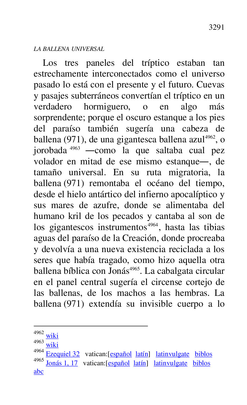 
LA BALLENA UNIVERSAL 

Los tres paneles del tríptico estaban tan 
estrechamente interconectados como el universo 
pasado lo está con el presente y el futuro. Cuevas 
y pasajes subterráneos convertían el tríptico en un 
verdadero hormiguero, o en algo más 
sorprendente; porque el oscuro estanque a los pies 
del paraíso también sugería una cabeza de 
ballena (971), de una gigantesca ballena azul 4962, o 
jorobada 4963 .como la que saltaba cual pez 
volador en mitad de ese mismo estanque., de 
tamaño universal. En su ruta migratoria, la 
ballena (971) remontaba el océano del tiempo, 
desde el hielo antártico del infierno apocalíptico y 
sus mares de azufre, donde se alimentaba del 
humano kril de los pecados y cantaba al son de 
los gigantescos instrumentos 4964, hasta las tibias 
aguas del paraíso de la Creación, donde procreaba 
y devolvía a una nueva existencia reciclada a los 
seres que había tragado, como hizo aquella otra 
ballena bíblica con Jonás 4965. La cabalgata circular 
en el panel central sugería el circense cortejo de 
las ballenas, de los machos a las hembras. La 
ballena (971) extendía su invisible cuerpo a lo 

4962 wiki 

4963 wiki 

4964 Ezequiel 32 vatican:[español latín] latinvulgate biblos 

4965 Jonás 1, 17 vatican:[español latín] latinvulgate biblos 

abc 


