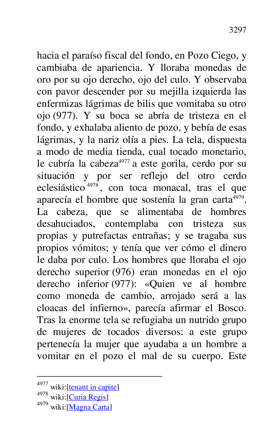 
hacia el paraíso fiscal del fondo, en Pozo Ciego, y 
cambiaba de apariencia. Y lloraba monedas de 
oro por su ojo derecho, ojo del culo. Y observaba 
con pavor descender por su mejilla izquierda las 
enfermizas lágrimas de bilis que vomitaba su otro 
ojo (977). Y su boca se abría de tristeza en el 
fondo, y exhalaba aliento de pozo, y bebía de esas 
lágrimas, y la nariz olía a pies. La tela, dispuesta 
a modo de media tienda, cual tocado monetario, 
le cubría la cabeza 4977 a este gorila, cerdo por su 
situación y por ser reflejo del otro cerdo 
eclesiástico 4978, con toca monacal, tras el que 
aparecía el hombre que sostenía la gran carta 4979. 
La cabeza, que se alimentaba de hombres 
desahuciados, contemplaba con tristeza sus 
propias y putrefactas entrañas; y se tragaba sus 
propios vómitos; y tenía que ver cómo el dinero 
le daba por culo. Los hombres que lloraba el ojo 
derecho superior (976) eran monedas en el ojo 
derecho inferior (977): «Quien ve al hombre 
como moneda de cambio, arrojado será a las 
cloacas del infierno», parecía afirmar el Bosco. 
Tras la enorme tela se refugiaba un nutrido grupo 
de mujeres de tocados diversos: a este grupo 
pertenecía la mujer que ayudaba a un hombre a 
vomitar en el pozo el mal de su cuerpo. Este 

4977 wiki:[tenant in capite] 

4978 wiki:[Curia Regis] 

4979 wiki:[Magna Carta] 


