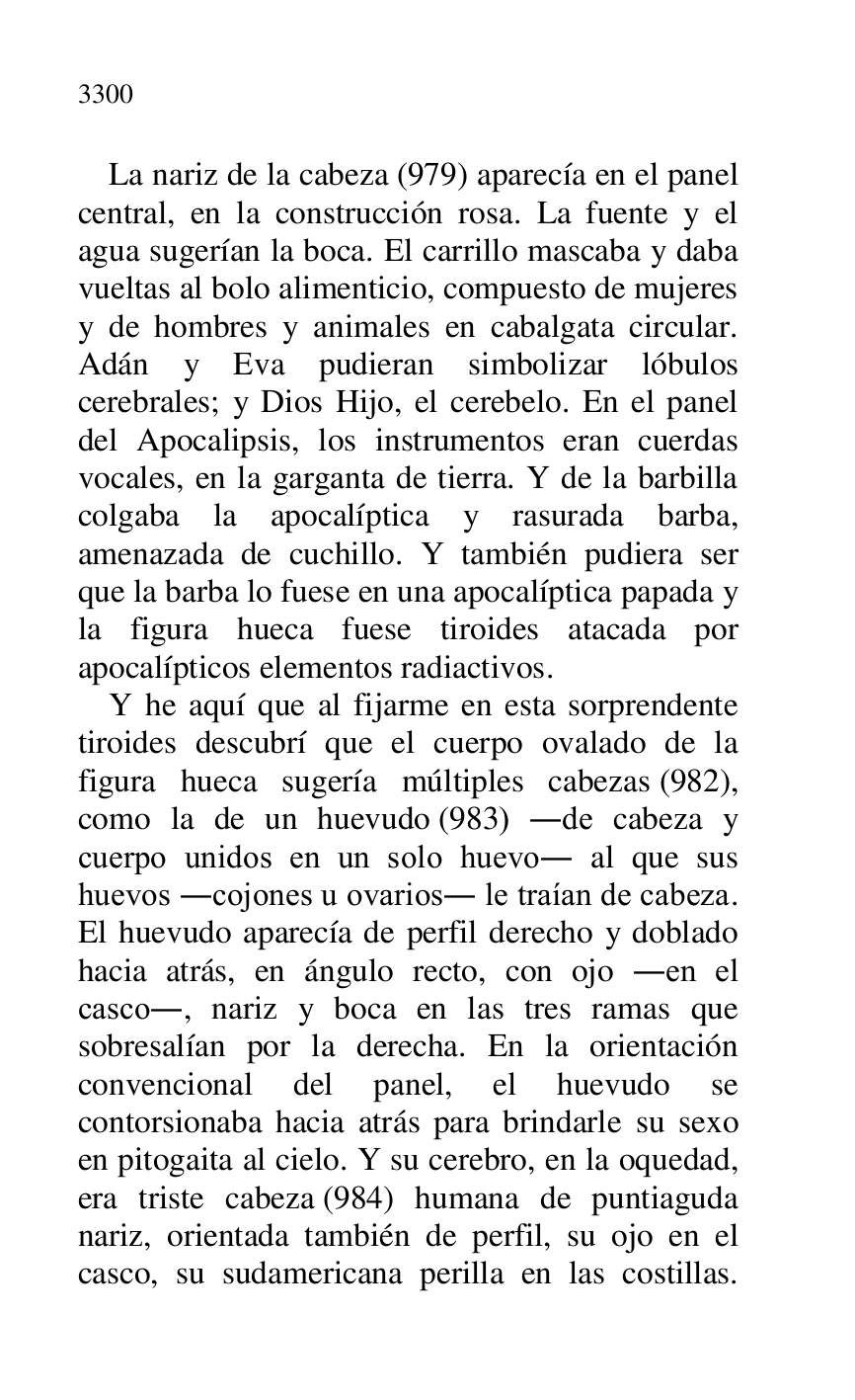 
La nariz de la cabeza (979) aparecía en el panel 
central, en la construcción rosa. La fuente y el 
agua sugerían la boca. El carrillo mascaba y daba 
vueltas al bolo alimenticio, compuesto de mujeres 
y de hombres y animales en cabalgata circular. 
Adán y Eva pudieran simbolizar lóbulos 
cerebrales; y Dios Hijo, el cerebelo. En el panel 
del Apocalipsis, los instrumentos eran cuerdas 
vocales, en la garganta de tierra. Y de la barbilla 
colgaba la apocalíptica y rasurada barba, 
amenazada de cuchillo. Y también pudiera ser 
que la barba lo fuese en una apocalíptica papada y 
la figura hueca fuese tiroides atacada por 
apocalípticos elementos radiactivos. 

Y he aquí que al fijarme en esta sorprendente 
tiroides descubrí que el cuerpo ovalado de la 
figura hueca sugería múltiples cabezas (982), 
como la de un huevudo (983) .de cabeza y 
cuerpo unidos en un solo huevo. al que sus 
huevos .cojones u ovarios. le traían de cabeza. 
El huevudo aparecía de perfil derecho y doblado 
hacia atrás, en ángulo recto, con ojo .en el 
casco., nariz y boca en las tres ramas que 
sobresalían por la derecha. En la orientación 
convencional del panel, el huevudo se 
contorsionaba hacia atrás para brindarle su sexo 
en pitogaita al cielo. Y su cerebro, en la oquedad, 
era triste cabeza (984) humana de puntiaguda 
nariz, orientada también de perfil, su ojo en el 
casco, su sudamericana perilla en las costillas. 


