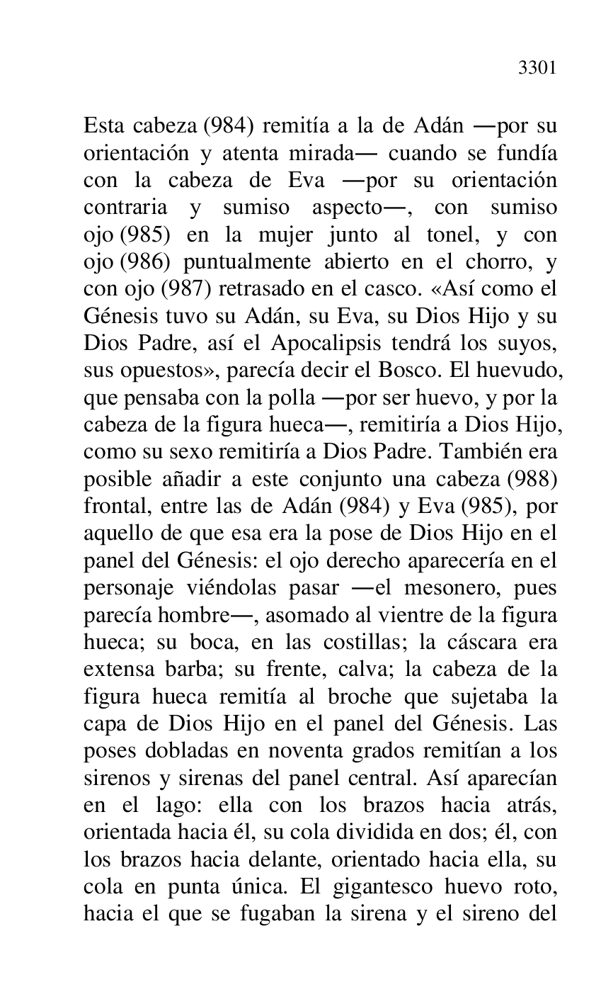 
Esta cabeza (984) remitía a la de Adán .por su 
orientación y atenta mirada. cuando se fundía 
con la cabeza de Eva .por su orientación 
contraria y sumiso aspecto., con sumiso 
ojo (985) en la mujer junto al tonel, y con 
ojo (986) puntualmente abierto en el chorro, y 
con ojo (987) retrasado en el casco. «Así como el 
Génesis tuvo su Adán, su Eva, su Dios Hijo y su 
Dios Padre, así el Apocalipsis tendrá los suyos, 
sus opuestos», parecía decir el Bosco. El huevudo, 
que pensaba con la polla .por ser huevo, y por la 
cabeza de la figura hueca., remitiría a Dios Hijo, 
como su sexo remitiría a Dios Padre. También era 
posible añadir a este conjunto una cabeza (988) 
frontal, entre las de Adán (984) y Eva (985), por 
aquello de que esa era la pose de Dios Hijo en el 
panel del Génesis: el ojo derecho aparecería en el 
personaje viéndolas pasar .el mesonero, pues 
parecía hombre., asomado al vientre de la figura 
hueca; su boca, en las costillas; la cáscara era 
extensa barba; su frente, calva; la cabeza de la 
figura hueca remitía al broche que sujetaba la 
capa de Dios Hijo en el panel del Génesis. Las 
poses dobladas en noventa grados remitían a los 
sirenos y sirenas del panel central. Así aparecían 
en el lago: ella con los brazos hacia atrás, 
orientada hacia él, su cola dividida en dos; él, con 
los brazos hacia delante, orientado hacia ella, su 
cola en punta única. El gigantesco huevo roto, 
hacia el que se fugaban la sirena y el sireno del 


