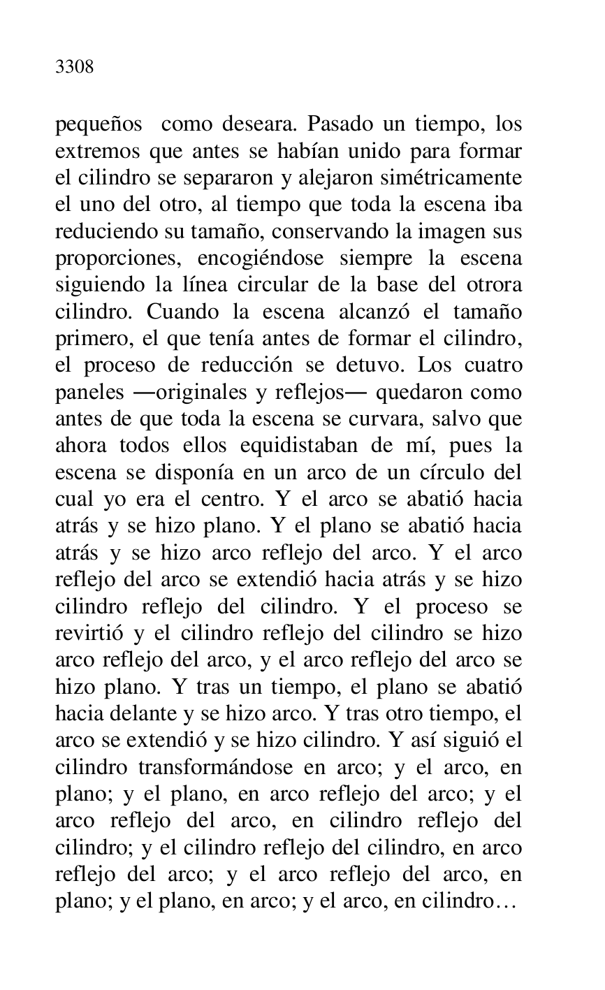 
pequeños como deseara. Pasado un tiempo, los 
extremos que antes se habían unido para formar 
el cilindro se separaron y alejaron simétricamente 
el uno del otro, al tiempo que toda la escena iba 
reduciendo su tamaño, conservando la imagen sus 
proporciones, encogiéndose siempre la escena 
siguiendo la línea circular de la base del otrora 
cilindro. Cuando la escena alcanzó el tamaño 
primero, el que tenía antes de formar el cilindro, 
el proceso de reducción se detuvo. Los cuatro 
paneles .originales y reflejos. quedaron como 
antes de que toda la escena se curvara, salvo que 
ahora todos ellos equidistaban de mí, pues la 
escena se disponía en un arco de un círculo del 
cual yo era el centro. Y el arco se abatió hacia 
atrás y se hizo plano. Y el plano se abatió hacia 
atrás y se hizo arco reflejo del arco. Y el arco 
reflejo del arco se extendió hacia atrás y se hizo 
cilindro reflejo del cilindro. Y el proceso se 
revirtió y el cilindro reflejo del cilindro se hizo 
arco reflejo del arco, y el arco reflejo del arco se 
hizo plano. Y tras un tiempo, el plano se abatió 
hacia delante y se hizo arco. Y tras otro tiempo, el 
arco se extendió y se hizo cilindro. Y así siguió el 
cilindro transformándose en arco; y el arco, en 
plano; y el plano, en arco reflejo del arco; y el 
arco reflejo del arco, en cilindro reflejo del 
cilindro; y el cilindro reflejo del cilindro, en arco 
reflejo del arco; y el arco reflejo del arco, en 
plano; y el plano, en arco; y el arco, en cilindro… 


