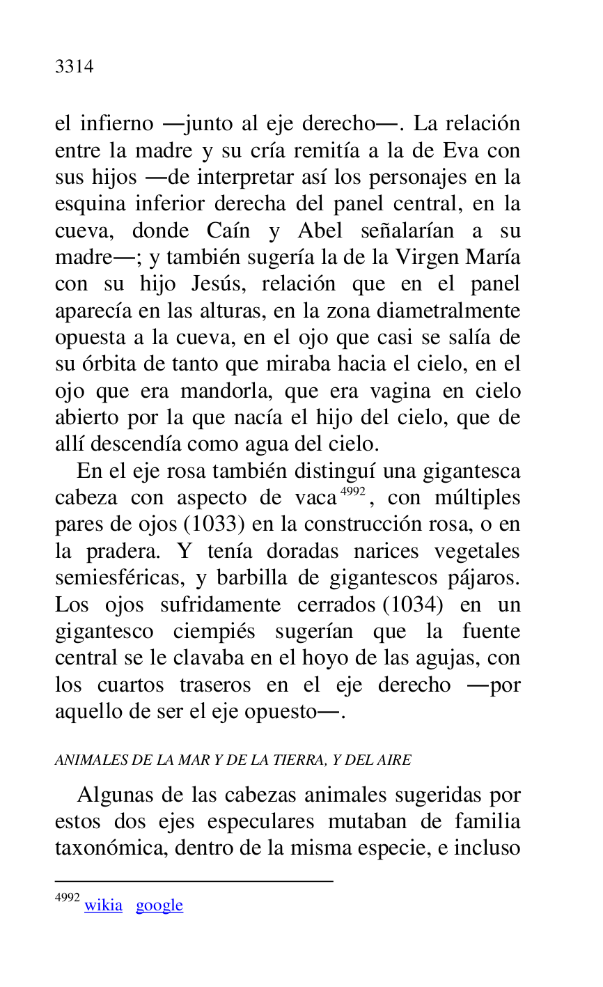 
el infierno .junto al eje derecho.. La relación 
entre la madre y su cría remitía a la de Eva con 
sus hijos .de interpretar así los personajes en la 
esquina inferior derecha del panel central, en la 
cueva, donde Caín y Abel señalarían a su 
madre.; y también sugería la de la Virgen María 
con su hijo Jesús, relación que en el panel 
aparecía en las alturas, en la zona diametralmente 
opuesta a la cueva, en el ojo que casi se salía de 
su órbita de tanto que miraba hacia el cielo, en el 
ojo que era mandorla, que era vagina en cielo 
abierto por la que nacía el hijo del cielo, que de 
allí descendía como agua del cielo. 

En el eje rosa también distinguí una gigantesca 
cabeza con aspecto de vaca 4992, con múltiples 
pares de ojos (1033) en la construcción rosa, o en 
la pradera. Y tenía doradas narices vegetales 
semiesféricas, y barbilla de gigantescos pájaros. 
Los ojos sufridamente cerrados (1034) en un 
gigantesco ciempiés sugerían que la fuente 
central se le clavaba en el hoyo de las agujas, con 
los cuartos traseros en el eje derecho .por 
aquello de ser el eje opuesto.. 

4992 wikia google 

ANIMALES DE LA MAR Y DE LA TIERRA, Y DEL AIRE 

Algunas de las cabezas animales sugeridas por 
estos dos ejes especulares mutaban de familia 
taxonómica, dentro de la misma especie, e incluso 


