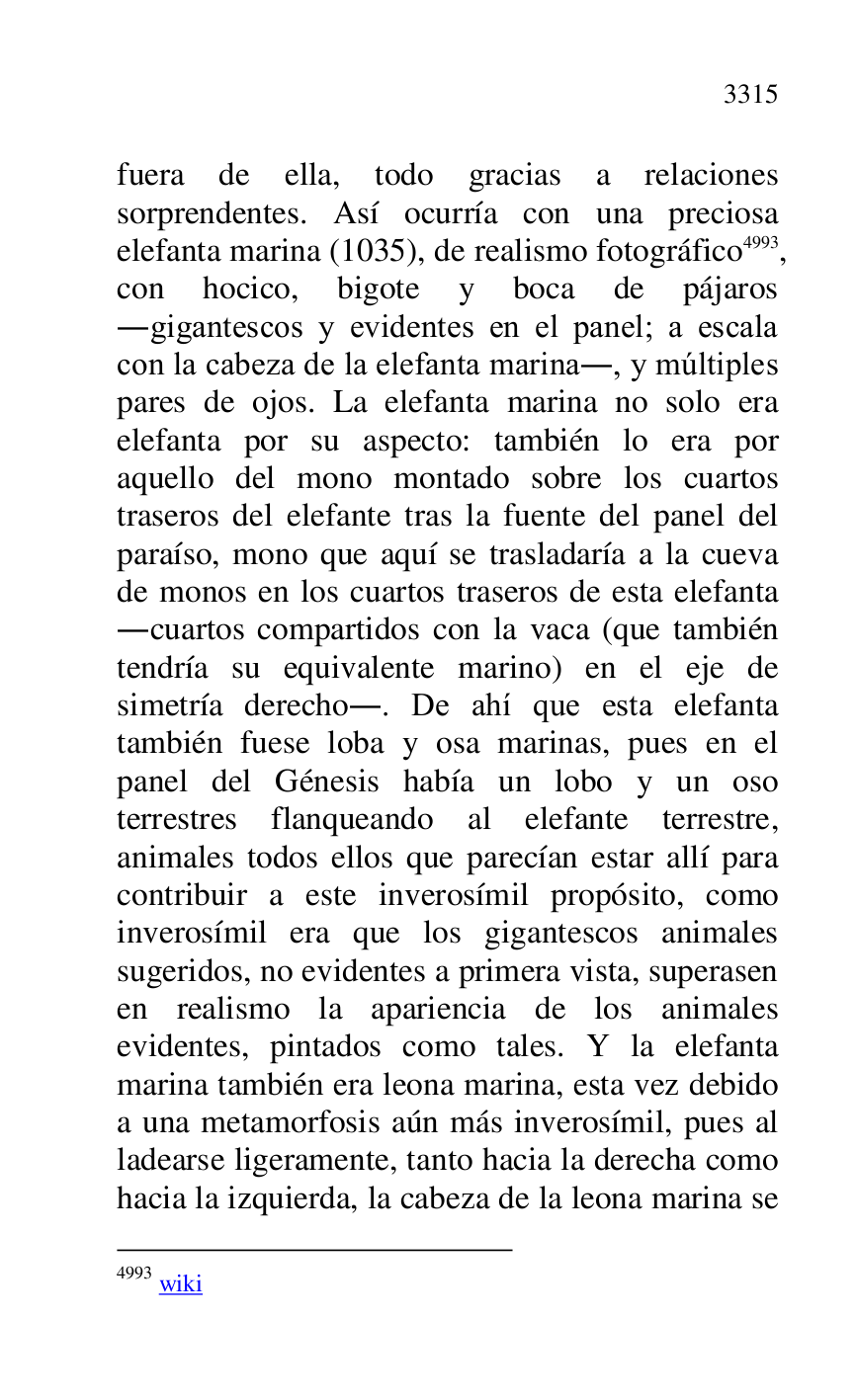 
fuera de ella, todo gracias a relaciones 
sorprendentes. Así ocurría con una preciosa 
elefanta marina (1035), de realismo fotográfico 4993, 
con hocico, bigote y boca de pájaros 
.gigantescos y evidentes en el panel; a escala 
con la cabeza de la elefanta marina., y múltiples 
pares de ojos. La elefanta marina no solo era 
elefanta por su aspecto: también lo era por 
aquello del mono montado sobre los cuartos 
traseros del elefante tras la fuente del panel del 
paraíso, mono que aquí se trasladaría a la cueva 
de monos en los cuartos traseros de esta elefanta 
.cuartos compartidos con la vaca (que también 
tendría su equivalente marino) en el eje de 
simetría derecho.. De ahí que esta elefanta 
también fuese loba y osa marinas, pues en el 
panel del Génesis había un lobo y un oso 
terrestres flanqueando al elefante terrestre, 
animales todos ellos que parecían estar allí para 
contribuir a este inverosímil propósito, como 
inverosímil era que los gigantescos animales 
sugeridos, no evidentes a primera vista, superasen 
en realismo la apariencia de los animales 
evidentes, pintados como tales. Y la elefanta 
marina también era leona marina, esta vez debido 
a una metamorfosis aún más inverosímil, pues al 
ladearse ligeramente, tanto hacia la derecha como 
hacia la izquierda, la cabeza de la leona marina se 

4993 wiki 



