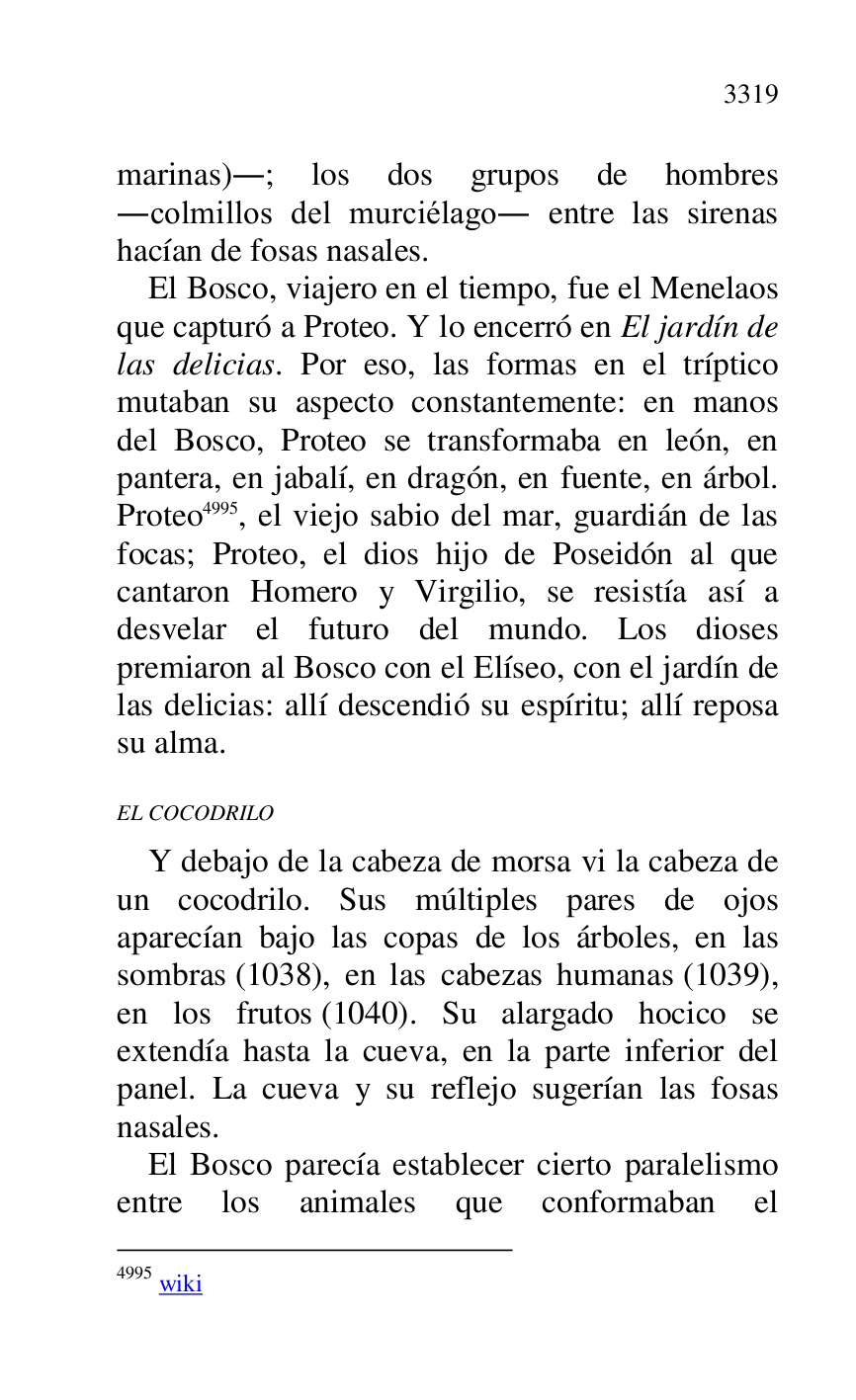 
marinas).; los dos grupos de hombres 
.colmillos del murciélago. entre las sirenas 
hacían de fosas nasales. 

El Bosco, viajero en el tiempo, fue el Menelaos 
que capturó a Proteo. Y lo encerró en El jardín de 
las delicias. Por eso, las formas en el tríptico 
mutaban su aspecto constantemente: en manos 
del Bosco, Proteo se transformaba en león, en 
pantera, en jabalí, en dragón, en fuente, en árbol. 
Proteo 4995, el viejo sabio del mar, guardián de las 
focas; Proteo, el dios hijo de Poseidón al que 
cantaron Homero y Virgilio, se resistía así a 
desvelar el futuro del mundo. Los dioses 
premiaron al Bosco con el Elíseo, con el jardín de 
las delicias: allí descendió su espíritu; allí reposa 
su alma. 

4995 wiki 

EL COCODRILO 

Y debajo de la cabeza de morsa vi la cabeza de 
un cocodrilo. Sus múltiples pares de ojos 
aparecían bajo las copas de los árboles, en las 
sombras (1038), en las cabezas humanas (1039), 
en los frutos (1040). Su alargado hocico se 
extendía hasta la cueva, en la parte inferior del 
panel. La cueva y su reflejo sugerían las fosas 
nasales. 

El Bosco parecía establecer cierto paralelismo 
entre los animales que conformaban el 


