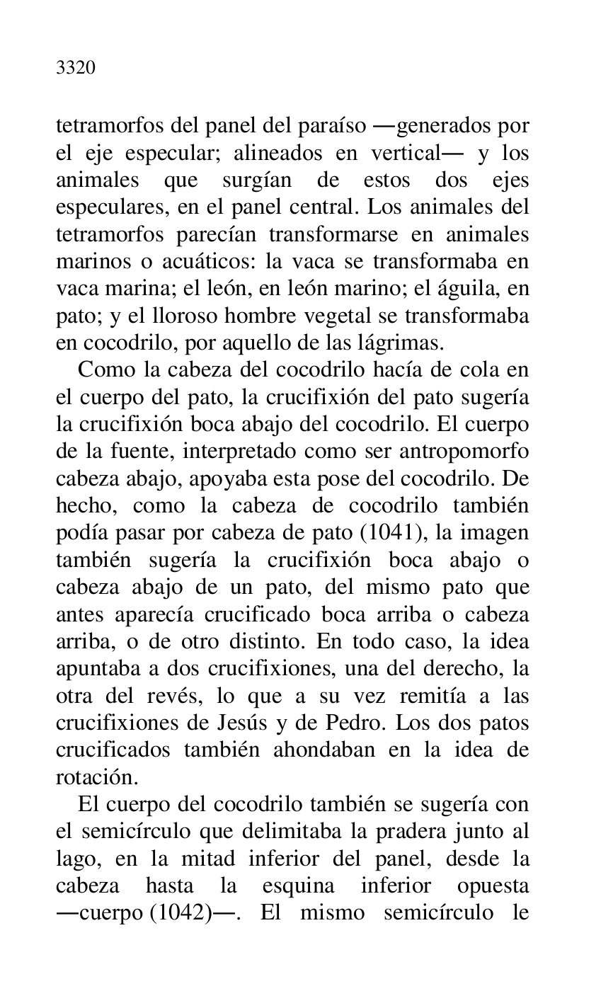 
tetramorfos del panel del paraíso .generados por 
el eje especular; alineados en vertical. y los 
animales que surgían de estos dos ejes 
especulares, en el panel central. Los animales del 
tetramorfos parecían transformarse en animales 
marinos o acuáticos: la vaca se transformaba en 
vaca marina; el león, en león marino; el águila, en 
pato; y el lloroso hombre vegetal se transformaba 
en cocodrilo, por aquello de las lágrimas. 

Como la cabeza del cocodrilo hacía de cola en 
el cuerpo del pato, la crucifixión del pato sugería 
la crucifixión boca abajo del cocodrilo. El cuerpo 
de la fuente, interpretado como ser antropomorfo 
cabeza abajo, apoyaba esta pose del cocodrilo. De 
hecho, como la cabeza de cocodrilo también 
podía pasar por cabeza de pato (1041), la imagen 
también sugería la crucifixión boca abajo o 
cabeza abajo de un pato, del mismo pato que 
antes aparecía crucificado boca arriba o cabeza 
arriba, o de otro distinto. En todo caso, la idea 
apuntaba a dos crucifixiones, una del derecho, la 
otra del revés, lo que a su vez remitía a las 
crucifixiones de Jesús y de Pedro. Los dos patos 
crucificados también ahondaban en la idea de 
rotación. 

El cuerpo del cocodrilo también se sugería con 
el semicírculo que delimitaba la pradera junto al 
lago, en la mitad inferior del panel, desde la 
cabeza hasta la esquina inferior opuesta 
.cuerpo (1042).. El mismo semicírculo le 


