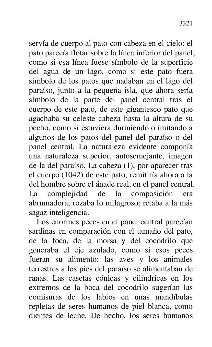 
servía de cuerpo al pato con cabeza en el cielo: el 
pato parecía flotar sobre la línea inferior del panel, 
como si esa línea fuese símbolo de la superficie 
del agua de un lago, como si este pato fuera 
símbolo de los patos que nadaban en el lago del 
paraíso, junto a la pequeña isla, que ahora sería 
símbolo de la parte del panel central tras el 
cuerpo de este pato, de este gigantesco pato que 
agachaba su celeste cabeza hasta la altura de su 
pecho, como si estuviera durmiendo o imitando a 
algunos de los patos del panel del paraíso o del 
panel central. La naturaleza evidente componía 
una naturaleza superior, autosemejante, imagen 
de la del paraíso. La cabeza (1), por aparecer tras 
el cuerpo (1042) de este pato, remitiría ahora a la 
del hombre sobre el ánade real, en el panel central. 
La complejidad de la composición era 
abrumadora; rozaba lo milagroso; retaba a la más 
sagaz inteligencia. 

Los enormes peces en el panel central parecían 
sardinas en comparación con el tamaño del pato, 
de la foca, de la morsa y del cocodrilo que 
generaba el eje azulado, como si esos peces 
fueran su alimento: las aves y los animales 
terrestres a los pies del paraíso se alimentaban de 
ranas. Las casetas cónicas y cilíndricas en los 
extremos de la boca del cocodrilo sugerían las 
comisuras de los labios en unas mandíbulas 
repletas de seres humanos de piel blanca, como 
dientes de leche. De hecho, los seres humanos 



