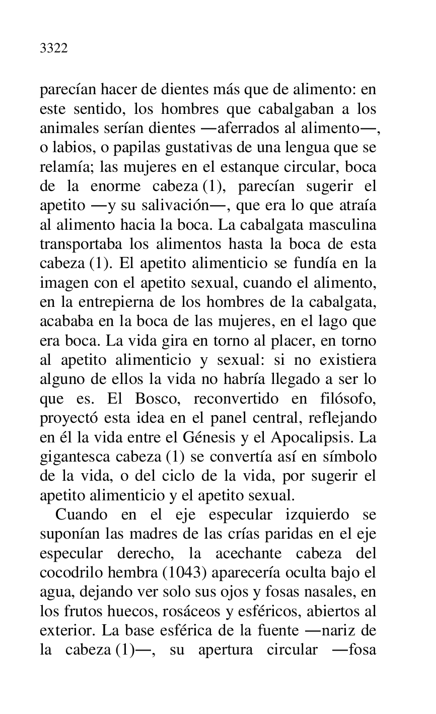 
parecían hacer de dientes más que de alimento: en 
este sentido, los hombres que cabalgaban a los 
animales serían dientes .aferrados al alimento., 
o labios, o papilas gustativas de una lengua que se 
relamía; las mujeres en el estanque circular, boca 
de la enorme cabeza (1), parecían sugerir el 
apetito .y su salivación., que era lo que atraía 
al alimento hacia la boca. La cabalgata masculina 
transportaba los alimentos hasta la boca de esta 
cabeza (1). El apetito alimenticio se fundía en la 
imagen con el apetito sexual, cuando el alimento, 
en la entrepierna de los hombres de la cabalgata, 
acababa en la boca de las mujeres, en el lago que 
era boca. La vida gira en torno al placer, en torno 
al apetito alimenticio y sexual: si no existiera 
alguno de ellos la vida no habría llegado a ser lo 
que es. El Bosco, reconvertido en filósofo, 
proyectó esta idea en el panel central, reflejando 
en él la vida entre el Génesis y el Apocalipsis. La 
gigantesca cabeza (1) se convertía así en símbolo 
de la vida, o del ciclo de la vida, por sugerir el 
apetito alimenticio y el apetito sexual. 

Cuando en el eje especular izquierdo se 
suponían las madres de las crías paridas en el eje 
especular derecho, la acechante cabeza del 
cocodrilo hembra (1043) aparecería oculta bajo el 
agua, dejando ver solo sus ojos y fosas nasales, en 
los frutos huecos, rosáceos y esféricos, abiertos al 
exterior. La base esférica de la fuente .nariz de 
la cabeza (1)., su apertura circular .fosa 


