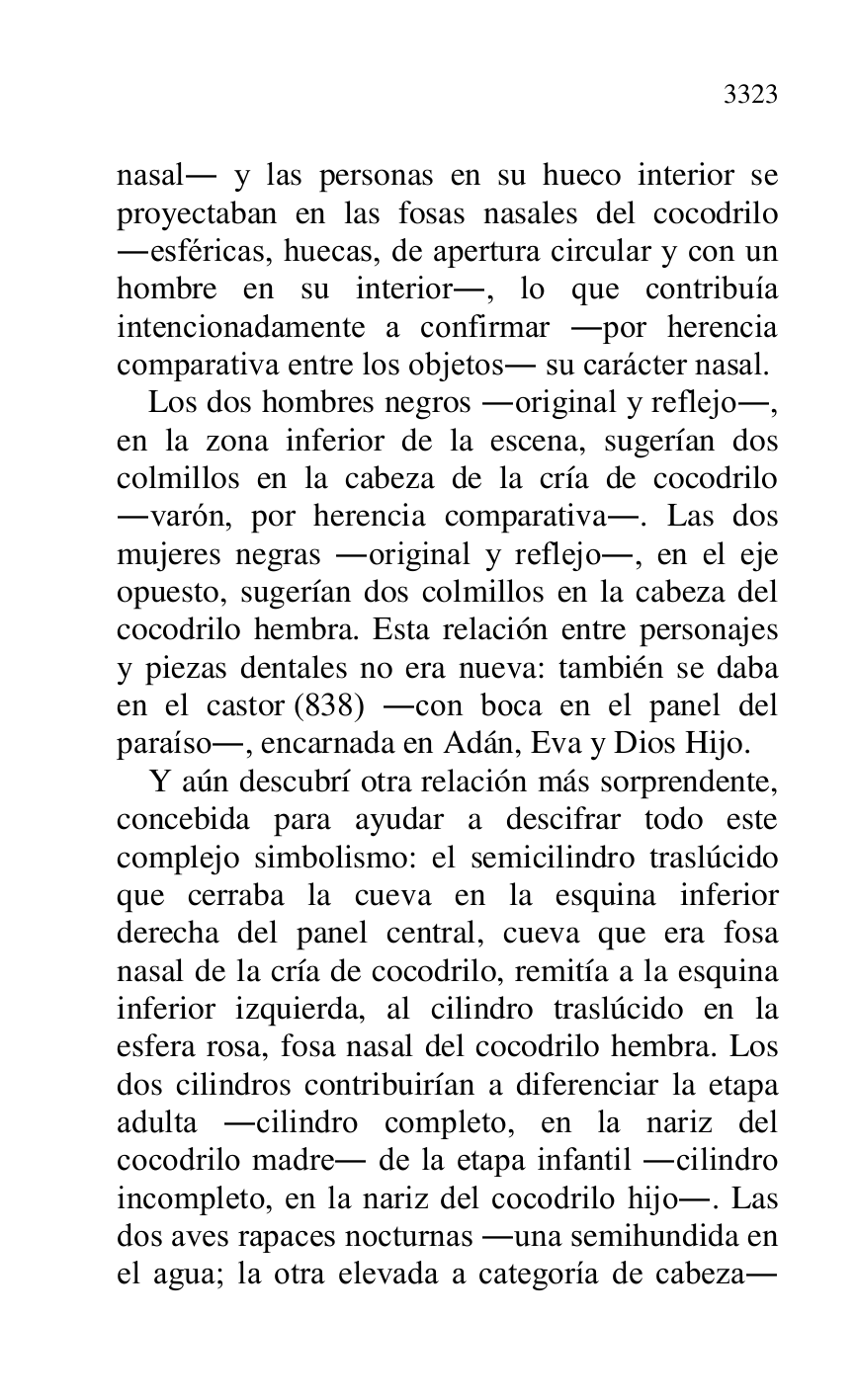 
nasal. y las personas en su hueco interior se 
proyectaban en las fosas nasales del cocodrilo 
.esféricas, huecas, de apertura circular y con un 
hombre en su interior., lo que contribuía 
intencionadamente a confirmar .por herencia 
comparativa entre los objetos. su carácter nasal. 

Los dos hombres negros .original y reflejo., 
en la zona inferior de la escena, sugerían dos 
colmillos en la cabeza de la cría de cocodrilo 
.varón, por herencia comparativa.. Las dos 
mujeres negras .original y reflejo., en el eje 
opuesto, sugerían dos colmillos en la cabeza del 
cocodrilo hembra. Esta relación entre personajes 
y piezas dentales no era nueva: también se daba 
en el castor (838) .con boca en el panel del 
paraíso., encarnada en Adán, Eva y Dios Hijo. 

Y aún descubrí otra relación más sorprendente, 
concebida para ayudar a descifrar todo este 
complejo simbolismo: el semicilindro traslúcido 
que cerraba la cueva en la esquina inferior 
derecha del panel central, cueva que era fosa 
nasal de la cría de cocodrilo, remitía a la esquina 
inferior izquierda, al cilindro traslúcido en la 
esfera rosa, fosa nasal del cocodrilo hembra. Los 
dos cilindros contribuirían a diferenciar la etapa 
adulta .cilindro completo, en la nariz del 
cocodrilo madre. de la etapa infantil .cilindro 
incompleto, en la nariz del cocodrilo hijo.. Las 
dos aves rapaces nocturnas .una semihundida en 
el agua; la otra elevada a categoría de cabeza. 


