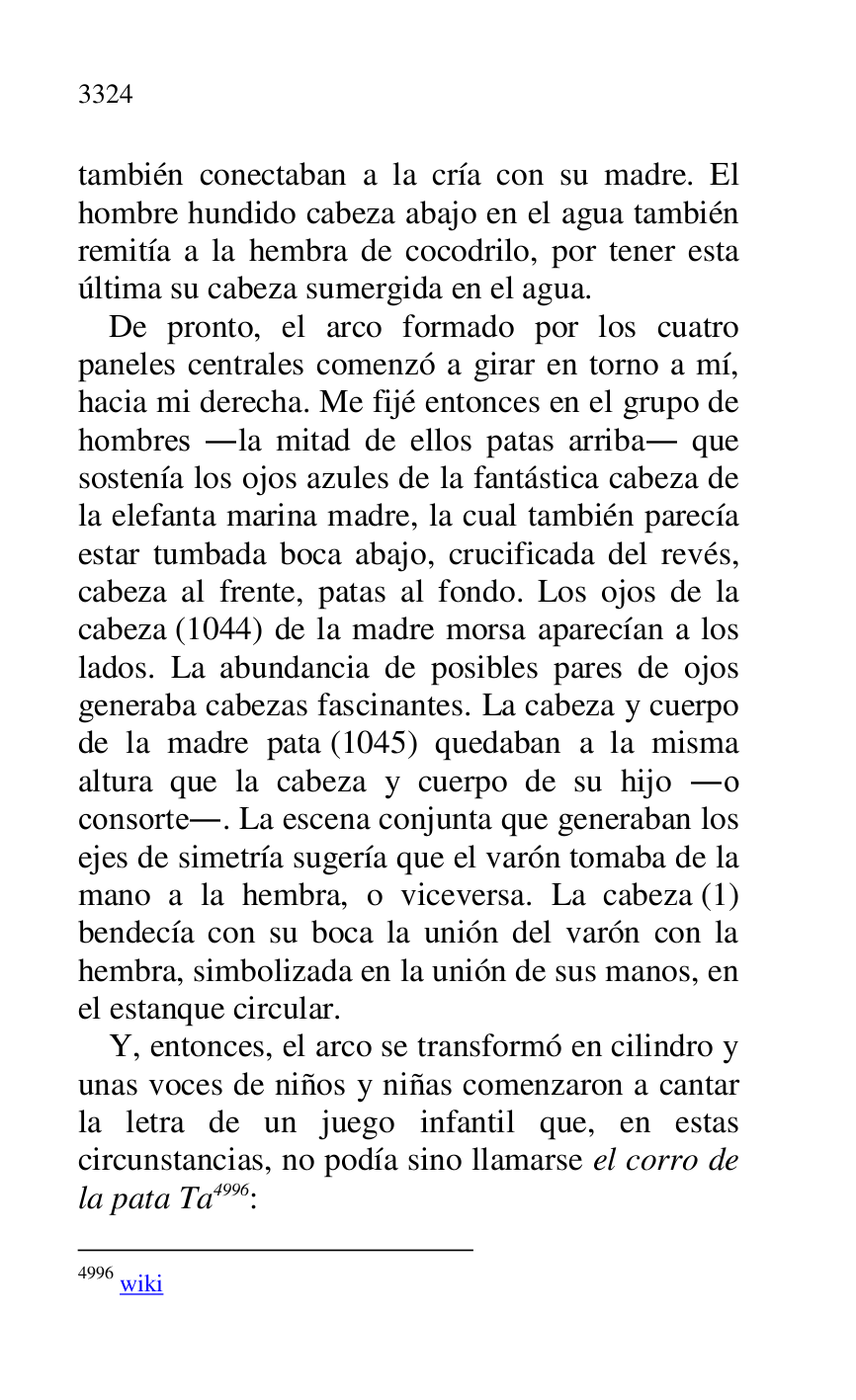 
también conectaban a la cría con su madre. El 
hombre hundido cabeza abajo en el agua también 
remitía a la hembra de cocodrilo, por tener esta 
última su cabeza sumergida en el agua. 

De pronto, el arco formado por los cuatro 
paneles centrales comenzó a girar en torno a mí, 
hacia mi derecha. Me fijé entonces en el grupo de 
hombres .la mitad de ellos patas arriba. que 
sostenía los ojos azules de la fantástica cabeza de 
la elefanta marina madre, la cual también parecía 
estar tumbada boca abajo, crucificada del revés, 
cabeza al frente, patas al fondo. Los ojos de la 
cabeza (1044) de la madre morsa aparecían a los 
lados. La abundancia de posibles pares de ojos 
generaba cabezas fascinantes. La cabeza y cuerpo 
de la madre pata (1045) quedaban a la misma 
altura que la cabeza y cuerpo de su hijo .o 
consorte.. La escena conjunta que generaban los 
ejes de simetría sugería que el varón tomaba de la 
mano a la hembra, o viceversa. La cabeza (1) 
bendecía con su boca la unión del varón con la 
hembra, simbolizada en la unión de sus manos, en 
el estanque circular. 

Y, entonces, el arco se transformó en cilindro y 
unas voces de niños y niñas comenzaron a cantar 
la letra de un juego infantil que, en estas 
circunstancias, no podía sino llamarse el corro de 
la pata Ta 4996: 

4996 wiki 


