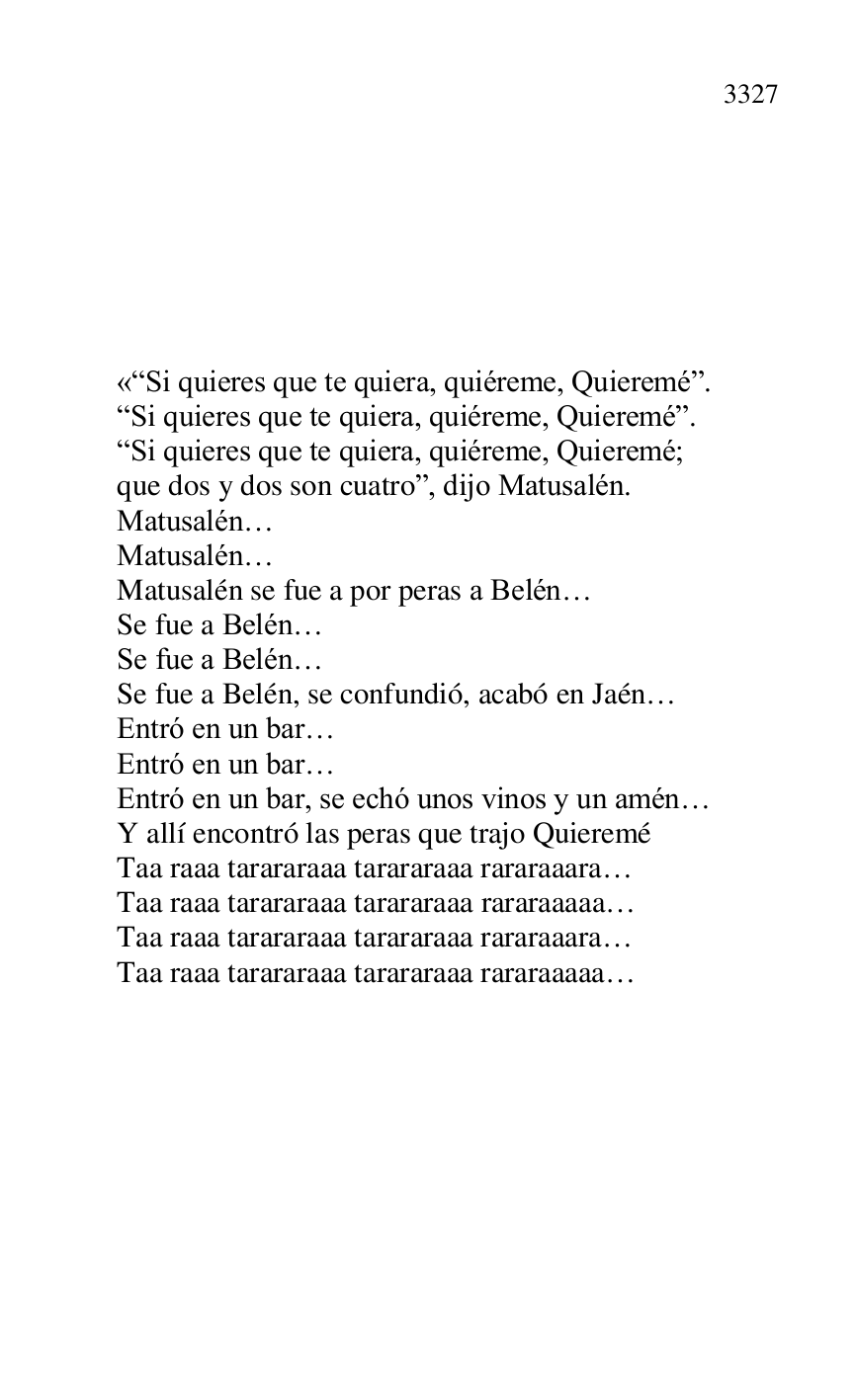 
 

 

 

 

 

 

«RSi quieres que te quiera, quiéreme, Quieremér. 

RSi quieres que te quiera, quiéreme, Quieremér. 

RSi quieres que te quiera, quiéreme, Quieremé; 

que dos y dos son cuatror, dijo Matusalén. 

Matusalén… 

Matusalén… 

Matusalén se fue a por peras a Belén… 

Se fue a Belén… 

Se fue a Belén… 

Se fue a Belén, se confundió, acabó en Jaén… 

Entró en un bar… 

Entró en un bar… 

Entró en un bar, se echó unos vinos y un amén… 

Y allí encontró las peras que trajo Quieremé 

Taa raaa tarararaaa tarararaaa rararaaara… 

Taa raaa tarararaaa tarararaaa rararaaaaa… 

Taa raaa tarararaaa tarararaaa rararaaara… 

Taa raaa tarararaaa tarararaaa rararaaaaa… 

 


