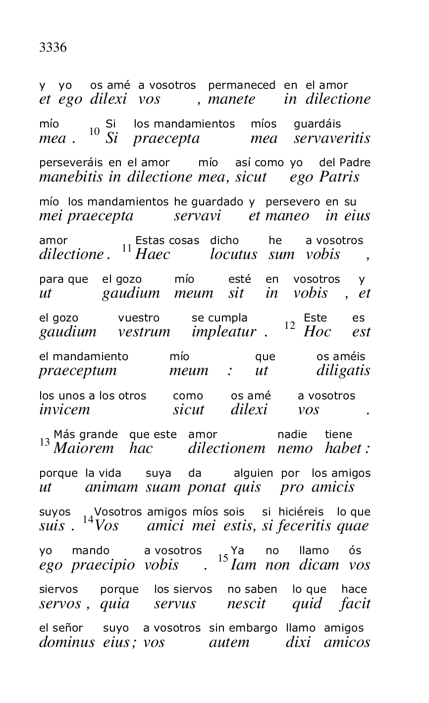 
ety 
egoyo 
dilexios amé 
vosa vosotros, manetepermaneced 
inen 
dilectioneel amor 
meamío. 10SiSi 
praeceptalos mandamientos 
meamíos 
servaveritisguardáis 
manebitisperseveráis 
inen 
dilectioneel amor 
meamío, sicutasí como 
egoyo 
Patrisdel Padre 
meimío 
praeceptalos mandamientos 
servavihe guardado 
ety 
maneopersevero 
inen 
eiussu 
dilectioneamor. 11HaecEstas cosas 
locutusdicho 
sumhe 
vobisa vosotros, 
utpara que 
gaudiumel gozo 
meummío 
sitesté 
inen 
vobisvosotros, ety 
gaudiumel gozo 
vestrumvuestro 
impleaturse cumpla. 12HocEste 
estes 
praeceptumel mandamiento 
meummío: utque 
diligatisos améis 
invicemlos unos a los otros 
sicutcomo 
dilexios amé 
vosa vosotros. 
13MaioremMás grande 
hacque este 
dilectionemamor 
nemonadie 
habettiene: 
utporque 
animamla vida 
suamsuya 
ponatda 
quisalguien 
propor 
amicislos amigos 
suissuyos. 14VosVosotros 
amiciamigos 
meimíos 
estissois, sisi 
feceritishiciéreis 
quaelo que 
egoyo 
praecipiomando 
vobisa vosotros. 15IamYa 
nonno 
dicamllamo 
vosós 
servossiervos, quiaporque 
servuslos siervos 
nescitno saben 
quidlo que 
facithace 
dominusel señor 
eiussuyo; vosa vosotros 
autemsin embargo 
dixillamo 
amicosamigos 



