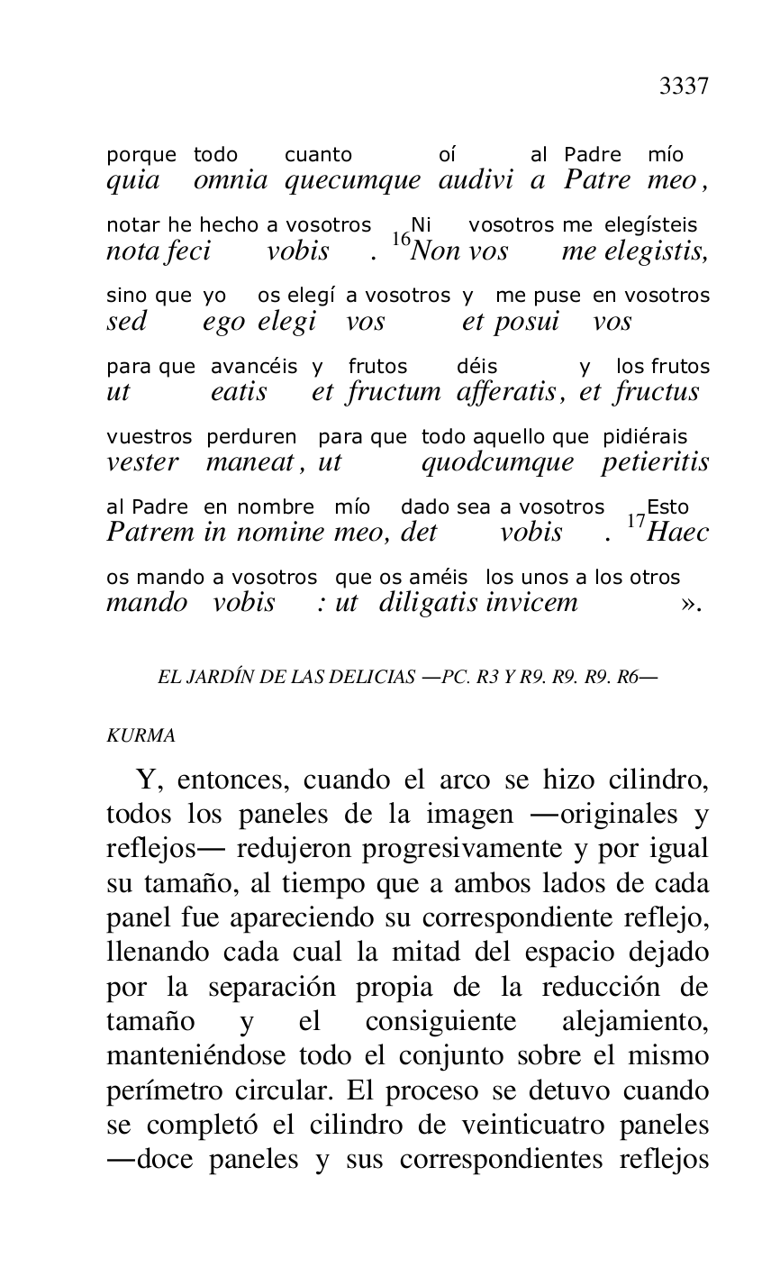 
quiaporque 
omniatodo 
quecumquecuanto 
audivioí 
aal 
PatrePadre 
meomío, 
notanotar 
fecihe hecho 
vobisa vosotros. 16NonNi 
vosvosotros 
meme 
elegistiselegísteis, 
sedsino que 
egoyo 
elegios elegí 
vosa vosotros 
ety 
posuime puse 
vosen vosotros 
utpara que 
eatisavancéis 
ety 
fructumfrutos 
afferatisdéis, ety 
fructuslos frutos 
vestervuestros 
maneatperduren, utpara que 
quodcumquetodo aquello que 
petieritispidiérais 
Patremal Padre 
inen 
nominenombre 
meomío, detdado sea 
vobisa vosotros. 17HaecEsto 
mandoos mando 
vobisa vosotros: utque 
diligatisos améis 
invicemlos unos a los otros
». 

EL JARDÍN DE LAS DELICIAS .PC. R3 Y R9. R9. R9. R6. 

KURMA 

Y, entonces, cuando el arco se hizo cilindro, 
todos los paneles de la imagen .originales y 
reflejos. redujeron progresivamente y por igual 
su tamaño, al tiempo que a ambos lados de cada 
panel fue apareciendo su correspondiente reflejo, 
llenando cada cual la mitad del espacio dejado 
por la separación propia de la reducción de 
tamaño y el consiguiente alejamiento, 
manteniéndose todo el conjunto sobre el mismo 
perímetro circular. El proceso se detuvo cuando 
se completó el cilindro de veinticuatro paneles 
.doce paneles y sus correspondientes reflejos 


