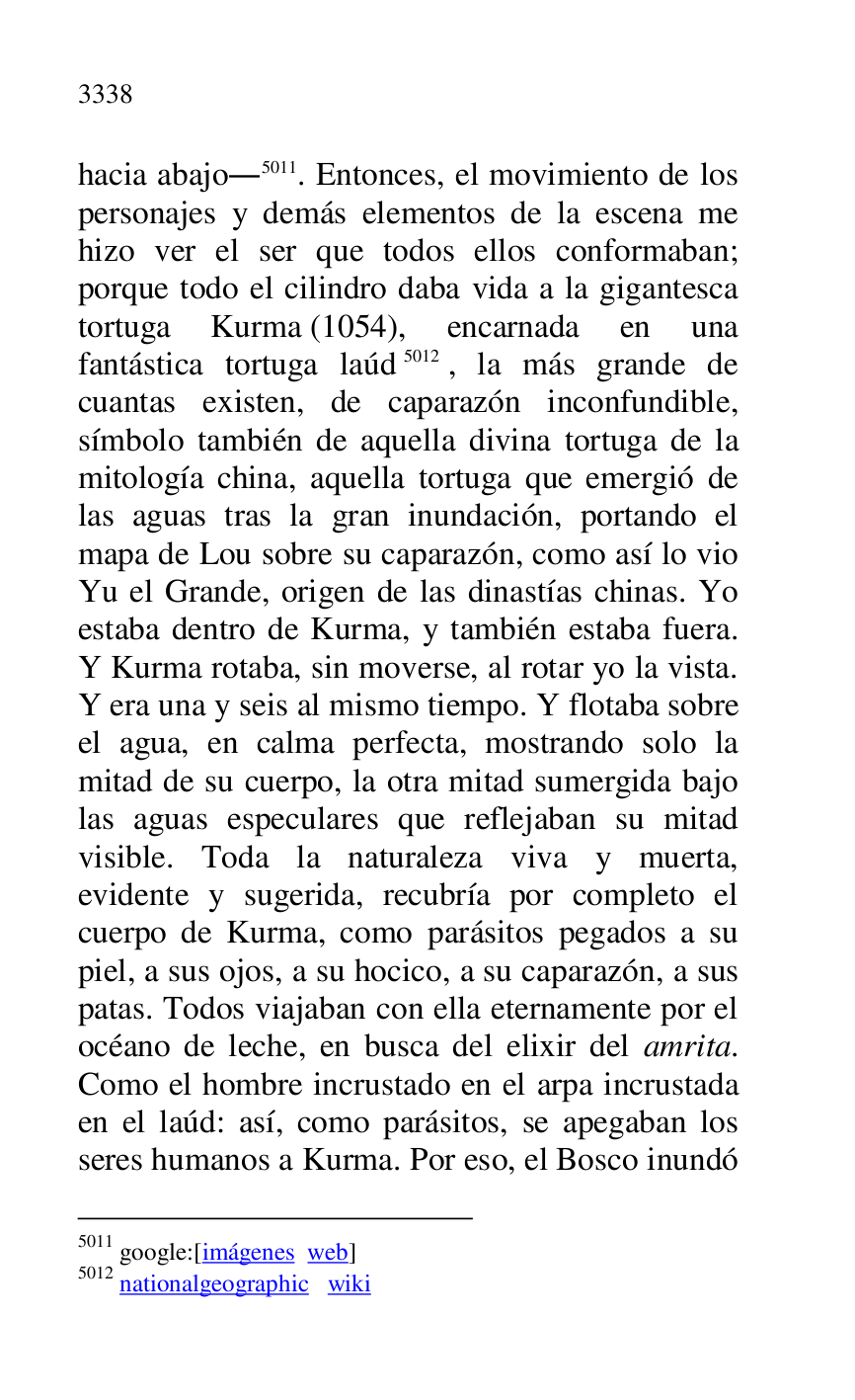 
hacia abajo.5011. Entonces, el movimiento de los 
personajes y demás elementos de la escena me 
hizo ver el ser que todos ellos conformaban; 
porque todo el cilindro daba vida a la gigantesca 
tortuga Kurma (1054), encarnada en una 
fantástica tortuga laúd 5012, la más grande de 
cuantas existen, de caparazón inconfundible, 
símbolo también de aquella divina tortuga de la 
mitología china, aquella tortuga que emergió de 
las aguas tras la gran inundación, portando el 
mapa de Lou sobre su caparazón, como así lo vio 
Yu el Grande, origen de las dinastías chinas. Yo 
estaba dentro de Kurma, y también estaba fuera. 
Y Kurma rotaba, sin moverse, al rotar yo la vista. 
Y era una y seis al mismo tiempo. Y flotaba sobre 
el agua, en calma perfecta, mostrando solo la 
mitad de su cuerpo, la otra mitad sumergida bajo 
las aguas especulares que reflejaban su mitad 
visible. Toda la naturaleza viva y muerta, 
evidente y sugerida, recubría por completo el 
cuerpo de Kurma, como parásitos pegados a su 
piel, a sus ojos, a su hocico, a su caparazón, a sus 
patas. Todos viajaban con ella eternamente por el 
océano de leche, en busca del elixir del amrita. 
Como el hombre incrustado en el arpa incrustada 
en el laúd: así, como parásitos, se apegaban los 
seres humanos a Kurma. Por eso, el Bosco inundó 

5011 google:[imágenes web] 

5012 nationalgeographic wiki 


