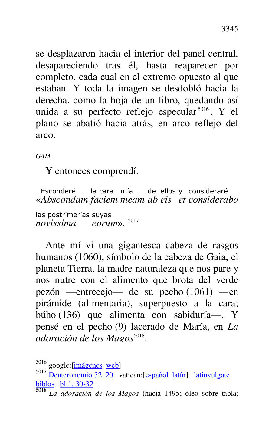 
se desplazaron hacia el interior del panel central, 
desapareciendo tras él, hasta reaparecer por 
completo, cada cual en el extremo opuesto al que 
estaban. Y toda la imagen se desdobló hacia la 
derecha, como la hoja de un libro, quedando así 
unida a su perfecto reflejo especular 5016. Y el 
plano se abatió hacia atrás, en arco reflejo del 
arco. 

5016 google:[imágenes web] 

5017 Deuteronomio 32, 20 vatican:[español latín] latinvulgate 

biblos bl:1, 30-32 

5018 La adoración de los Magos (hacia 1495; óleo sobre tabla; 

GAIA 

Y entonces comprendí. 

«AbscondamEsconderé 
faciemla cara 
meammía 
abde 
eisellos 
ety 
consideraboconsideraré 
novissimalas postrimerías 
eorumsuyas
». 5017 

Ante mí vi una gigantesca cabeza de rasgos 
humanos (1060), símbolo de la cabeza de Gaia, el 
planeta Tierra, la madre naturaleza que nos pare y 
nos nutre con el alimento que brota del verde 
pezón .entrecejo. de su pecho (1061) .en 
pirámide (alimentaria), superpuesto a la cara; 
búho (136) que alimenta con sabiduría.. Y 
pensé en el pecho (9) lacerado de María, en La 
adoración de los Magos 5018. 


