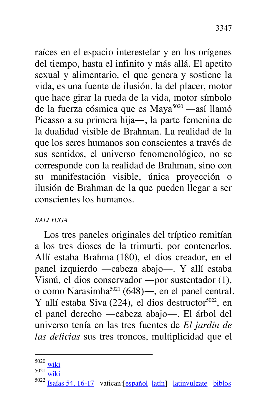 
raíces en el espacio interestelar y en los orígenes 
del tiempo, hasta el infinito y más allá. El apetito 
sexual y alimentario, el que genera y sostiene la 
vida, es una fuente de ilusión, la del placer, motor 
que hace girar la rueda de la vida, motor símbolo 
de la fuerza cósmica que es Maya 5020 .así llamó 
Picasso a su primera hija., la parte femenina de 
la dualidad visible de Brahman. La realidad de la 
que los seres humanos son conscientes a través de 
sus sentidos, el universo fenomenológico, no se 
corresponde con la realidad de Brahman, sino con 
su manifestación visible, única proyección o 
ilusión de Brahman de la que pueden llegar a ser 
conscientes los humanos. 

5020 wiki 

5021 wiki 

5022 Isaías 54, 16-17 vatican:[español latín] latinvulgate biblos 

KALI YUGA 

Los tres paneles originales del tríptico remitían 
a los tres dioses de la trimurti, por contenerlos. 
Allí estaba Brahma (180), el dios creador, en el 
panel izquierdo .cabeza abajo.. Y allí estaba 
Visnú, el dios conservador .por sustentador (1), 
o como Narasimha 5021 (648)., en el panel central. 
Y allí estaba Siva (224), el dios destructor 5022, en 
el panel derecho .cabeza abajo.. El árbol del 
universo tenía en las tres fuentes de El jardín de 
las delicias sus tres troncos, multiplicidad que el 



