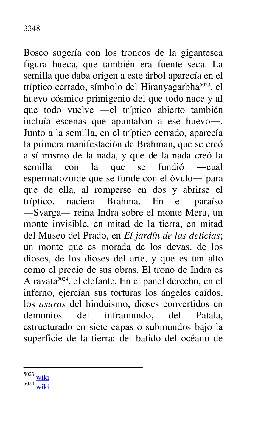 
Bosco sugería con los troncos de la gigantesca 
figura hueca, que también era fuente seca. La 
semilla que daba origen a este árbol aparecía en el 
tríptico cerrado, símbolo del Hiranyagarbha 5023, el 
huevo cósmico primigenio del que todo nace y al 
que todo vuelve .el tríptico abierto también 
incluía escenas que apuntaban a ese huevo.. 
Junto a la semilla, en el tríptico cerrado, aparecía 
la primera manifestación de Brahman, que se creó 
a sí mismo de la nada, y que de la nada creó la 
semilla con la que se fundió .cual 
espermatozoide que se funde con el óvulo. para 
que de ella, al romperse en dos y abrirse el 
tríptico, naciera Brahma. En el paraíso 
.Svarga. reina Indra sobre el monte Meru, un 
monte invisible, en mitad de la tierra, en mitad 
del Museo del Prado, en El jardín de las delicias; 
un monte que es morada de los devas, de los 
dioses, de los dioses del arte, y que es tan alto 
como el precio de sus obras. El trono de Indra es 
Airavata 5024, el elefante. En el panel derecho, en el 
inferno, ejercían sus torturas los ángeles caídos, 
los asuras del hinduismo, dioses convertidos en 
demonios del inframundo, del Patala, 
estructurado en siete capas o submundos bajo la 
superficie de la tierra: del batido del océano de 

5023 wiki 

5024 wiki 


