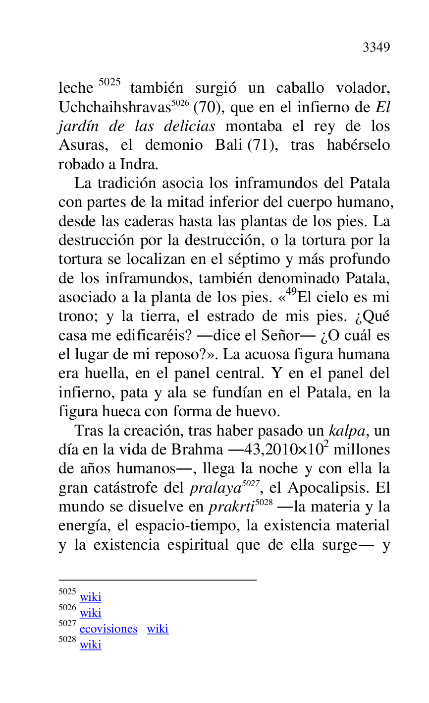 
leche 5025 también surgió un caballo volador, 
Uchchaihshravas 5026 (70), que en el infierno de El 
jardín de las delicias montaba el rey de los 
Asuras, el demonio Bali (71), tras habérselo 
robado a Indra. 

5025 wiki 

5026 wiki 

5027 ecovisiones wiki 

5028 wiki 

La tradición asocia los inframundos del Patala 
con partes de la mitad inferior del cuerpo humano, 
desde las caderas hasta las plantas de los pies. La 
destrucción por la destrucción, o la tortura por la 
tortura se localizan en el séptimo y más profundo 
de los inframundos, también denominado Patala, 
asociado a la planta de los pies. «49El cielo es mi trono; y la tierra, el estrado de mis pies. ¿Qué 
casa me edificaréis? .dice el Señor. ¿O cuál es 
el lugar de mi reposo?». La acuosa figura humana 
era huella, en el panel central. Y en el panel del 
infierno, pata y ala se fundían en el Patala, en la 
figura hueca con forma de huevo. 

Tras la creación, tras haber pasado un kalpa, un 
día en la vida de Brahma .43,2010×102 millones 
de años humanos., llega la noche y con ella la 
gran catástrofe del pralaya 5027, el Apocalipsis. El 
mundo se disuelve en prakrti 5028 .la materia y la 
energía, el espacio-tiempo, la existencia material 
y la existencia espiritual que de ella surge. y 


