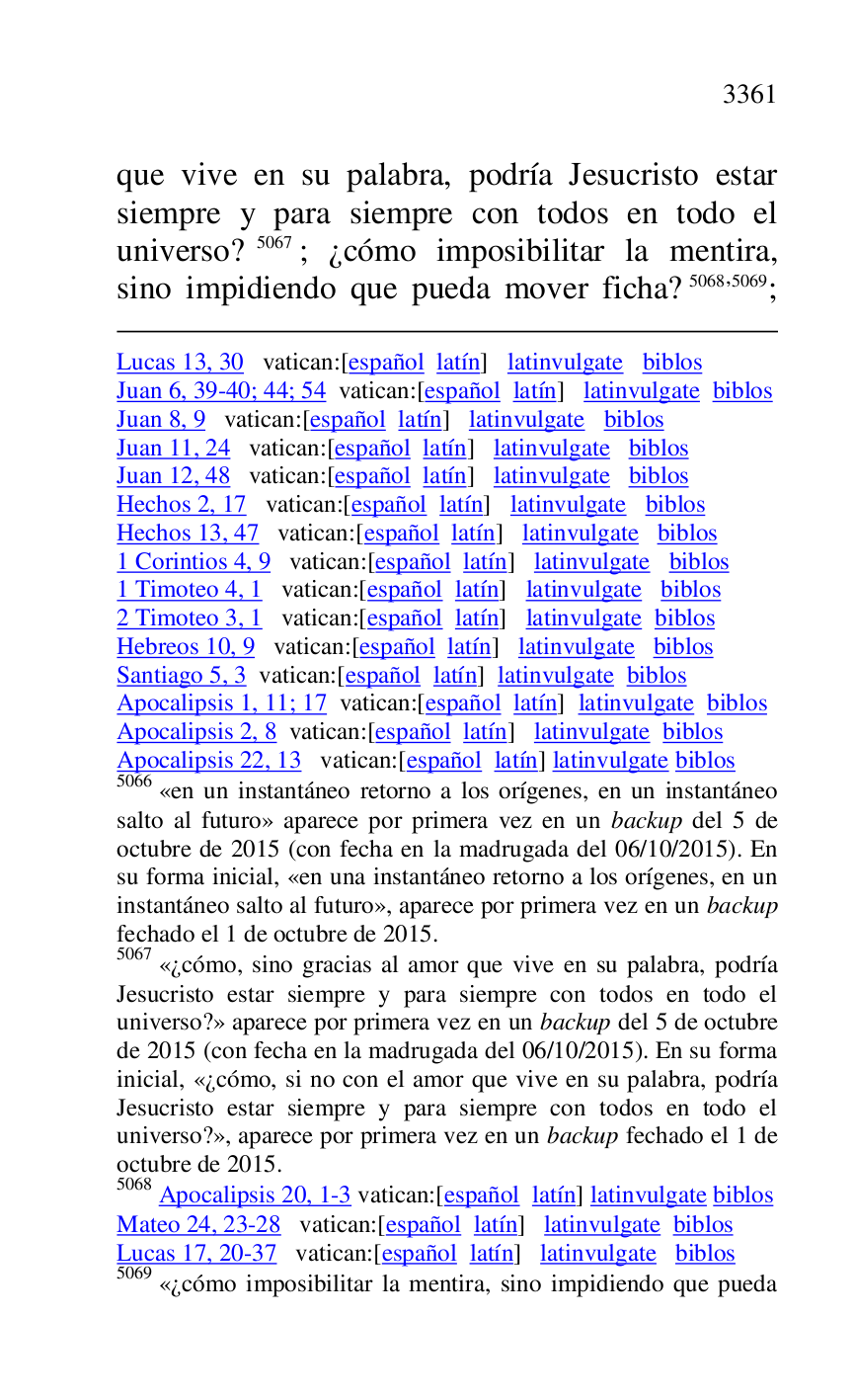 
Lucas 13, 30 vatican:[español latín] latinvulgate biblos 

Juan 6, 39-40; 44; 54 vatican:[español latín] latinvulgate biblos 

Juan 8, 9 vatican:[español latín] latinvulgate biblos 

Juan 11, 24 vatican:[español latín] latinvulgate biblos 

Juan 12, 48 vatican:[español latín] latinvulgate biblos 

Hechos 2, 17 vatican:[español latín] latinvulgate biblos 

Hechos 13, 47 vatican:[español latín] latinvulgate biblos 

1 Corintios 4, 9 vatican:[español latín] latinvulgate biblos 

1 Timoteo 4, 1 vatican:[español latín] latinvulgate biblos 

2 Timoteo 3, 1 vatican:[español latín] latinvulgate biblos 

Hebreos 10, 9 vatican:[español latín] latinvulgate biblos 

Santiago 5, 3 vatican:[español latín] latinvulgate biblos 

Apocalipsis 1, 11; 17 vatican:[español latín] latinvulgate biblos 

Apocalipsis 2, 8 vatican:[español latín] latinvulgate biblos 

Apocalipsis 22, 13 vatican:[español latín] latinvulgate biblos 

5066 «en un instantáneo retorno a los orígenes, en un instantáneo 
salto al futuro» aparece por primera vez en un backup del 5 de 
octubre de 2015 (con fecha en la madrugada del 06/10/2015). En 
su forma inicial, «en una instantáneo retorno a los orígenes, en un 
instantáneo salto al futuro», aparece por primera vez en un backup 
fechado el 1 de octubre de 2015. 

5067 «¿cómo, sino gracias al amor que vive en su palabra, podría 
Jesucristo estar siempre y para siempre con todos en todo el 
universo?» aparece por primera vez en un backup del 5 de octubre 
de 2015 (con fecha en la madrugada del 06/10/2015). En su forma 
inicial, «¿cómo, si no con el amor que vive en su palabra, podría 
Jesucristo estar siempre y para siempre con todos en todo el 
universo?», aparece por primera vez en un backup fechado el 1 de 
octubre de 2015. 

5068 Apocalipsis 20, 1-3 vatican:[español latín] latinvulgate biblos 

Mateo 24, 23-28 vatican:[español latín] latinvulgate biblos 

Lucas 17, 20-37 vatican:[español latín] latinvulgate biblos 

5069 «¿cómo imposibilitar la mentira, sino impidiendo que pueda 

que vive en su palabra, podría Jesucristo estar 
siempre y para siempre con todos en todo el 
universo? 5067; ¿cómo imposibilitar la mentira, 
sino impidiendo que pueda mover ficha? 5068,5069; 


