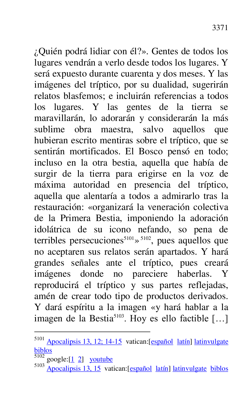 
¿Quién podrá lidiar con él?». Gentes de todos los 
lugares vendrán a verlo desde todos los lugares. Y 
será expuesto durante cuarenta y dos meses. Y las 
imágenes del tríptico, por su dualidad, sugerirán 
relatos blasfemos; e incluirán referencias a todos 
los lugares. Y las gentes de la tierra se 
maravillarán, lo adorarán y considerarán la más 
sublime obra maestra, salvo aquellos que 
hubieran escrito mentiras sobre el tríptico, que se 
sentirán mortificados. El Bosco pensó en todo; 
incluso en la otra bestia, aquella que había de 
surgir de la tierra para erigirse en la voz de 
máxima autoridad en presencia del tríptico, 
aquella que alentaría a todos a admirarlo tras la 
restauración: «organizará la veneración colectiva 
de la Primera Bestia, imponiendo la adoración 
idolátrica de su icono nefando, so pena de 
terribles persecuciones 5101» 5102, pues aquellos que 
no aceptaren sus relatos serán apartados. Y hará 
grandes señales ante el tríptico, pues creará 
imágenes donde no pareciere haberlas. Y 
reproducirá el tríptico y sus partes reflejadas, 
amén de crear todo tipo de productos derivados. 
Y dará espíritu a la imagen «y hará hablar a la 
imagen de la Bestia 5103. Hoy es ello factible […] 

5101 Apocalipsis 13, 12; 14-15 vatican:[español latín] latinvulgate 
biblos 

5102 google:[1 2] youtube 

5103 Apocalipsis 13, 15 vatican:[español latín] latinvulgate biblos 

 


