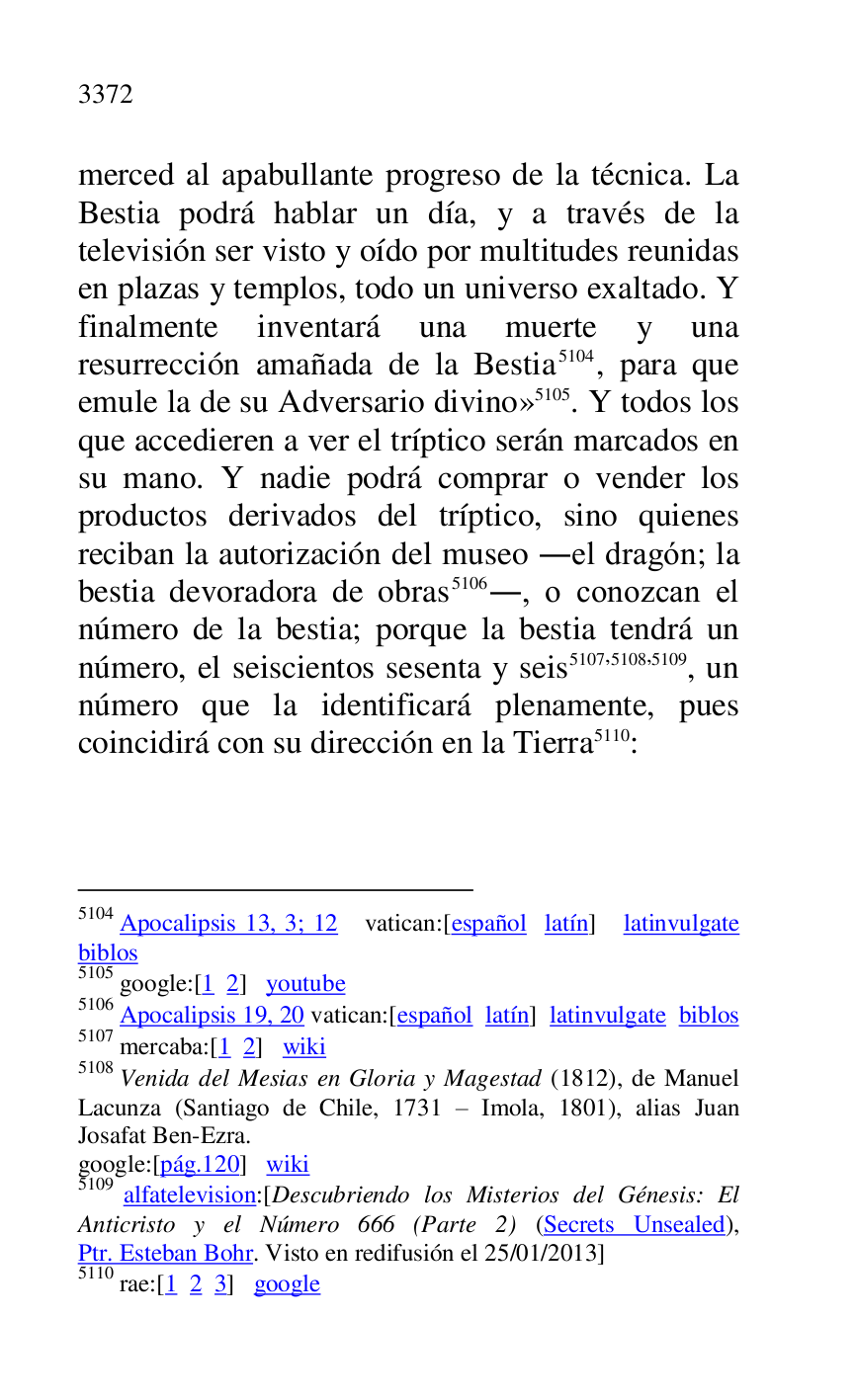 
merced al apabullante progreso de la técnica. La 
Bestia podrá hablar un día, y a través de la 
televisión ser visto y oído por multitudes reunidas 
en plazas y templos, todo un universo exaltado. Y 
finalmente inventará una muerte y una 
resurrección amañada de la Bestia 5104, para que 
emule la de su Adversario divino» 5105. Y todos los 
que accedieren a ver el tríptico serán marcados en 
su mano. Y nadie podrá comprar o vender los 
productos derivados del tríptico, sino quienes 
reciban la autorización del museo .el dragón; la 
bestia devoradora de obras 5106., o conozcan el 
número de la bestia; porque la bestia tendrá un 
número, el seiscientos sesenta y seis 5107,5108,5109, un 
número que la identificará plenamente, pues 
coincidirá con su dirección en la Tierra 5110: 

5104 Apocalipsis 13, 3; 12 vatican:[español latín] latinvulgate 
biblos 

5105 google:[1 2] youtube 

5106 Apocalipsis 19, 20 vatican:[español latín] latinvulgate biblos 

5107 mercaba:[1 2] wiki 

5108 Venida del Mesias en Gloria y Magestad (1812), de Manuel 
Lacunza (Santiago de Chile, 1731 R Imola, 1801), alias Juan 
Josafat Ben-Ezra. 

google:[pág.120] wiki 

5109 alfatelevision:[Descubriendo los Misterios del Génesis: El 
Anticristo y el Número 666 (Parte 2) (Secrets Unsealed), 
Ptr. Esteban Bohr. Visto en redifusión el 25/01/2013] 

5110 rae:[1 2 3] google 


