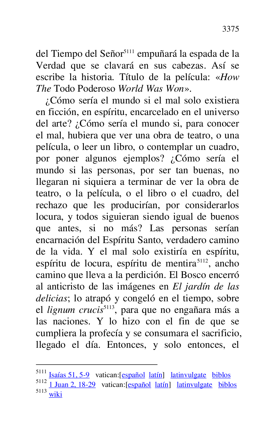 
del Tiempo del Señor 5111 empuñará la espada de la 
Verdad que se clavará en sus cabezas. Así se 
escribe la historia. Título de la película: «How 
The Todo Poderoso World Was Won». 

5111 Isaías 51, 5-9 vatican:[español latín] latinvulgate biblos 

5112 1 Juan 2, 18-29 vatican:[español latín] latinvulgate biblos 

5113 wiki 

¿Cómo sería el mundo si el mal solo existiera 
en ficción, en espíritu, encarcelado en el universo 
del arte? ¿Cómo sería el mundo si, para conocer 
el mal, hubiera que ver una obra de teatro, o una 
película, o leer un libro, o contemplar un cuadro, 
por poner algunos ejemplos? ¿Cómo sería el 
mundo si las personas, por ser tan buenas, no 
llegaran ni siquiera a terminar de ver la obra de 
teatro, o la película, o el libro o el cuadro, del 
rechazo que les producirían, por considerarlos 
locura, y todos siguieran siendo igual de buenos 
que antes, si no más? Las personas serían 
encarnación del Espíritu Santo, verdadero camino 
de la vida. Y el mal solo existiría en espíritu, 
espíritu de locura, espíritu de mentira 5112, ancho 
camino que lleva a la perdición. El Bosco encerró 
al anticristo de las imágenes en El jardín de las 
delicias; lo atrapó y congeló en el tiempo, sobre 
el lignum crucis 5113, para que no engañara más a 
las naciones. Y lo hizo con el fin de que se 
cumpliera la profecía y se consumara el sacrificio, 
llegado el día. Entonces, y solo entonces, el 


