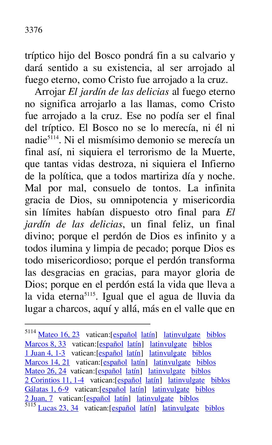
tríptico hijo del Bosco pondrá fin a su calvario y 
dará sentido a su existencia, al ser arrojado al 
fuego eterno, como Cristo fue arrojado a la cruz. 

Arrojar El jardín de las delicias al fuego eterno 
no significa arrojarlo a las llamas, como Cristo 
fue arrojado a la cruz. Ese no podía ser el final 
del tríptico. El Bosco no se lo merecía, ni él ni 
nadie 5114. Ni el mismísimo demonio se merecía un 
final así, ni siquiera el terrorismo de la Muerte, 
que tantas vidas destroza, ni siquiera el Infierno 
de la política, que a todos martiriza día y noche. 
Mal por mal, consuelo de tontos. La infinita 
gracia de Dios, su omnipotencia y misericordia 
sin límites habían dispuesto otro final para El 
jardín de las delicias, un final feliz, un final 
divino; porque el perdón de Dios es infinito y a 
todos ilumina y limpia de pecado; porque Dios es 
todo misericordioso; porque el perdón transforma 
las desgracias en gracias, para mayor gloria de 
Dios; porque en el perdón está la vida que lleva a 
la vida eterna 5115. Igual que el agua de lluvia da 
lugar a charcos, aquí y allá, más en el valle que en 

5114 Mateo 16, 23 vatican:[español latín] latinvulgate biblos 

Marcos 8, 33 vatican:[español latín] latinvulgate biblos 

1 Juan 4, 1-3 vatican:[español latín] latinvulgate biblos 

Marcos 14, 21 vatican:[español latín] latinvulgate biblos 

Mateo 26, 24 vatican:[español latín] latinvulgate biblos 

2 Corintios 11, 1-4 vatican:[español latín] latinvulgate biblos 

Gálatas 1, 6-9 vatican:[español latín] latinvulgate biblos 

2 Juan, 7 vatican:[español latín] latinvulgate biblos 

5115 Lucas 23, 34 vatican:[español latín] latinvulgate biblos 



