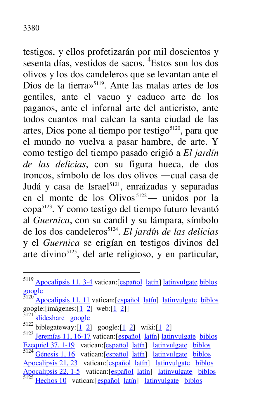 
testigos, y ellos profetizarán por mil doscientos y 
sesenta días, vestidos de sacos. 4Estos son los dos 
olivos y los dos candeleros que se levantan ante el 
Dios de la tierra» 5119. Ante las malas artes de los 
gentiles, ante el vacuo y caduco arte de los 
paganos, ante el infernal arte del anticristo, ante 
todos cuantos mal calcan la santa ciudad de las 
artes, Dios pone al tiempo por testigo 5120, para que 
el mundo no vuelva a pasar hambre, de arte. Y 
como testigo del tiempo pasado erigió a El jardín 
de las delicias, con su figura hueca, de dos 
troncos, símbolo de los dos olivos .cual casa de 
Judá y casa de Israel 5121, enraizadas y separadas 
en el monte de los Olivos 5122. unidos por la 
copa 5123. Y como testigo del tiempo futuro levantó 
al Guernica, con su candil y su lámpara, símbolo 
de los dos candeleros 5124. El jardín de las delicias 
y el Guernica se erigían en testigos divinos del 
arte divino 5125, del arte religioso, y en particular, 

5119 Apocalipsis 11, 3-4 vatican:[español latín] latinvulgate biblos 

google 

5120 Apocalipsis 11, 11 vatican:[español latín] latinvulgate biblos 

google:[imágenes:[1 2] web:[1 2]] 

5121 slideshare google 

5122 biblegateway:[1 2] google:[1 2] wiki:[1 2] 

5123 Jeremías 11, 16-17 vatican:[español latín] latinvulgate biblos 

Ezequiel 37, 1-19 vatican:[español latín] latinvulgate biblos 

5124 Génesis 1, 16 vatican:[español latín] latinvulgate biblos 

Apocalipsis 21, 23 vatican:[español latín] latinvulgate biblos 

Apocalipsis 22, 1-5 vatican:[español latín] latinvulgate biblos 

5125 Hechos 10 vatican:[español latín] latinvulgate biblos 


