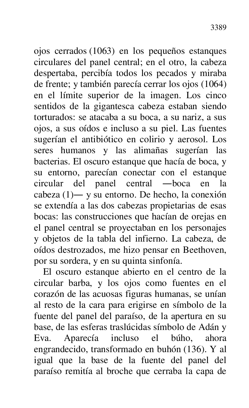 
ojos cerrados (1063) en los pequeños estanques 
circulares del panel central; en el otro, la cabeza 
despertaba, percibía todos los pecados y miraba 
de frente; y también parecía cerrar los ojos (1064) 
en el límite superior de la imagen. Los cinco 
sentidos de la gigantesca cabeza estaban siendo 
torturados: se atacaba a su boca, a su nariz, a sus 
ojos, a sus oídos e incluso a su piel. Las fuentes 
sugerían el antibiótico en colirio y aerosol. Los 
seres humanos y las alimañas sugerían las 
bacterias. El oscuro estanque que hacía de boca, y 
su entorno, parecían conectar con el estanque 
circular del panel central .boca en la 
cabeza (1). y su entorno. De hecho, la conexión 
se extendía a las dos cabezas propietarias de esas 
bocas: las construcciones que hacían de orejas en 
el panel central se proyectaban en los personajes 
y objetos de la tabla del infierno. La cabeza, de 
oídos destrozados, me hizo pensar en Beethoven, 
por su sordera, y en su quinta sinfonía. 

El oscuro estanque abierto en el centro de la 
circular barba, y los ojos como fuentes en el 
corazón de las acuosas figuras humanas, se unían 
al resto de la cara para erigirse en símbolo de la 
fuente del panel del paraíso, de la apertura en su 
base, de las esferas traslúcidas símbolo de Adán y 
Eva. Aparecía incluso el búho, ahora 
engrandecido, transformado en buhón (136). Y al 
igual que la base de la fuente del panel del 
paraíso remitía al broche que cerraba la capa de 



