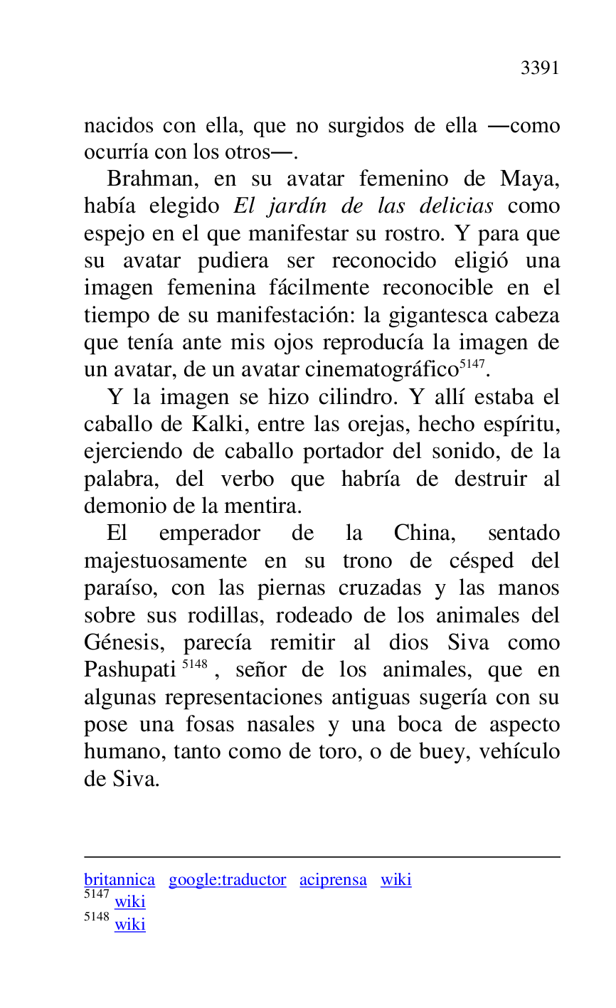 
britannica google:traductor aciprensa wiki 

5147 wiki 

5148 wiki 

nacidos con ella, que no surgidos de ella .como 
ocurría con los otros.. 

Brahman, en su avatar femenino de Maya, 
había elegido El jardín de las delicias como 
espejo en el que manifestar su rostro. Y para que 
su avatar pudiera ser reconocido eligió una 
imagen femenina fácilmente reconocible en el 
tiempo de su manifestación: la gigantesca cabeza 
que tenía ante mis ojos reproducía la imagen de 
un avatar, de un avatar cinematográfico 5147. 

Y la imagen se hizo cilindro. Y allí estaba el 
caballo de Kalki, entre las orejas, hecho espíritu, 
ejerciendo de caballo portador del sonido, de la 
palabra, del verbo que habría de destruir al 
demonio de la mentira. 

El emperador de la China, sentado 
majestuosamente en su trono de césped del 
paraíso, con las piernas cruzadas y las manos 
sobre sus rodillas, rodeado de los animales del 
Génesis, parecía remitir al dios Siva como 
Pashupati 5148, señor de los animales, que en 
algunas representaciones antiguas sugería con su 
pose una fosas nasales y una boca de aspecto 
humano, tanto como de toro, o de buey, vehículo 
de Siva. 


