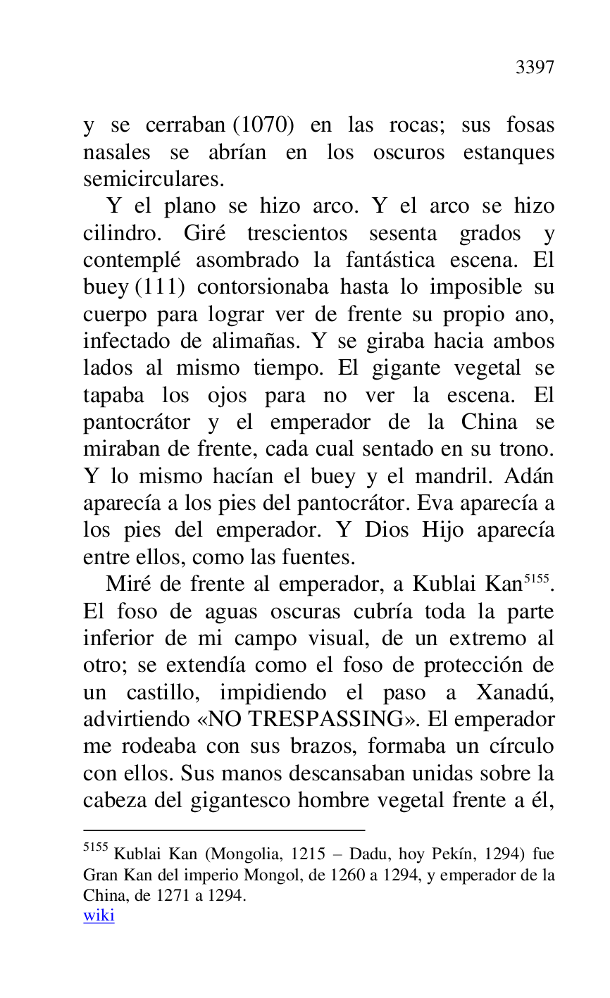 
y se cerraban (1070) en las rocas; sus fosas 
nasales se abrían en los oscuros estanques 
semicirculares. 

Y el plano se hizo arco. Y el arco se hizo 
cilindro. Giré trescientos sesenta grados y 
contemplé asombrado la fantástica escena. El 
buey (111) contorsionaba hasta lo imposible su 
cuerpo para lograr ver de frente su propio ano, 
infectado de alimañas. Y se giraba hacia ambos 
lados al mismo tiempo. El gigante vegetal se 
tapaba los ojos para no ver la escena. El 
pantocrátor y el emperador de la China se 
miraban de frente, cada cual sentado en su trono. 
Y lo mismo hacían el buey y el mandril. Adán 
aparecía a los pies del pantocrátor. Eva aparecía a 
los pies del emperador. Y Dios Hijo aparecía 
entre ellos, como las fuentes. 

Miré de frente al emperador, a Kublai Kan 5155. 
El foso de aguas oscuras cubría toda la parte 
inferior de mi campo visual, de un extremo al 
otro; se extendía como el foso de protección de 
un castillo, impidiendo el paso a Xanadú, 
advirtiendo «NO TRESPASSING». El emperador 
me rodeaba con sus brazos, formaba un círculo 
con ellos. Sus manos descansaban unidas sobre la 
cabeza del gigantesco hombre vegetal frente a él, 

5155 Kublai Kan (Mongolia, 1215 R Dadu, hoy Pekín, 1294) fue 
Gran Kan del imperio Mongol, de 1260 a 1294, y emperador de la 
China, de 1271 a 1294. 

wiki 


