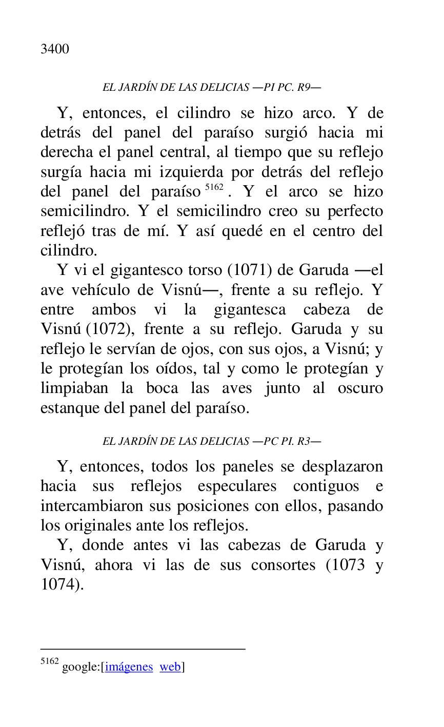 
EL JARDÍN DE LAS DELICIAS .PI PC. R9. 
Y, entonces, el cilindro se hizo arco. Y de 
detrás del panel del paraíso surgió hacia mi 
derecha el panel central, al tiempo que su reflejo 
surgía hacia mi izquierda por detrás del reflejo 
del panel del paraíso 5162. Y el arco se hizo 
semicilindro. Y el semicilindro creo su perfecto 
reflejó tras de mí. Y así quedé en el centro del 
cilindro. 

5162 google:[imágenes web] 

Y vi el gigantesco torso (1071) de Garuda .el 
ave vehículo de Visnú., frente a su reflejo. Y 
entre ambos vi la gigantesca cabeza de 
Visnú (1072), frente a su reflejo. Garuda y su 
reflejo le servían de ojos, con sus ojos, a Visnú; y 
le protegían los oídos, tal y como le protegían y 
limpiaban la boca las aves junto al oscuro 
estanque del panel del paraíso. 

EL JARDÍN DE LAS DELICIAS .PC PI. R3. 
Y, entonces, todos los paneles se desplazaron 
hacia sus reflejos especulares contiguos e 
intercambiaron sus posiciones con ellos, pasando 
los originales ante los reflejos. 

Y, donde antes vi las cabezas de Garuda y 
Visnú, ahora vi las de sus consortes (1073 y 
1074). 


