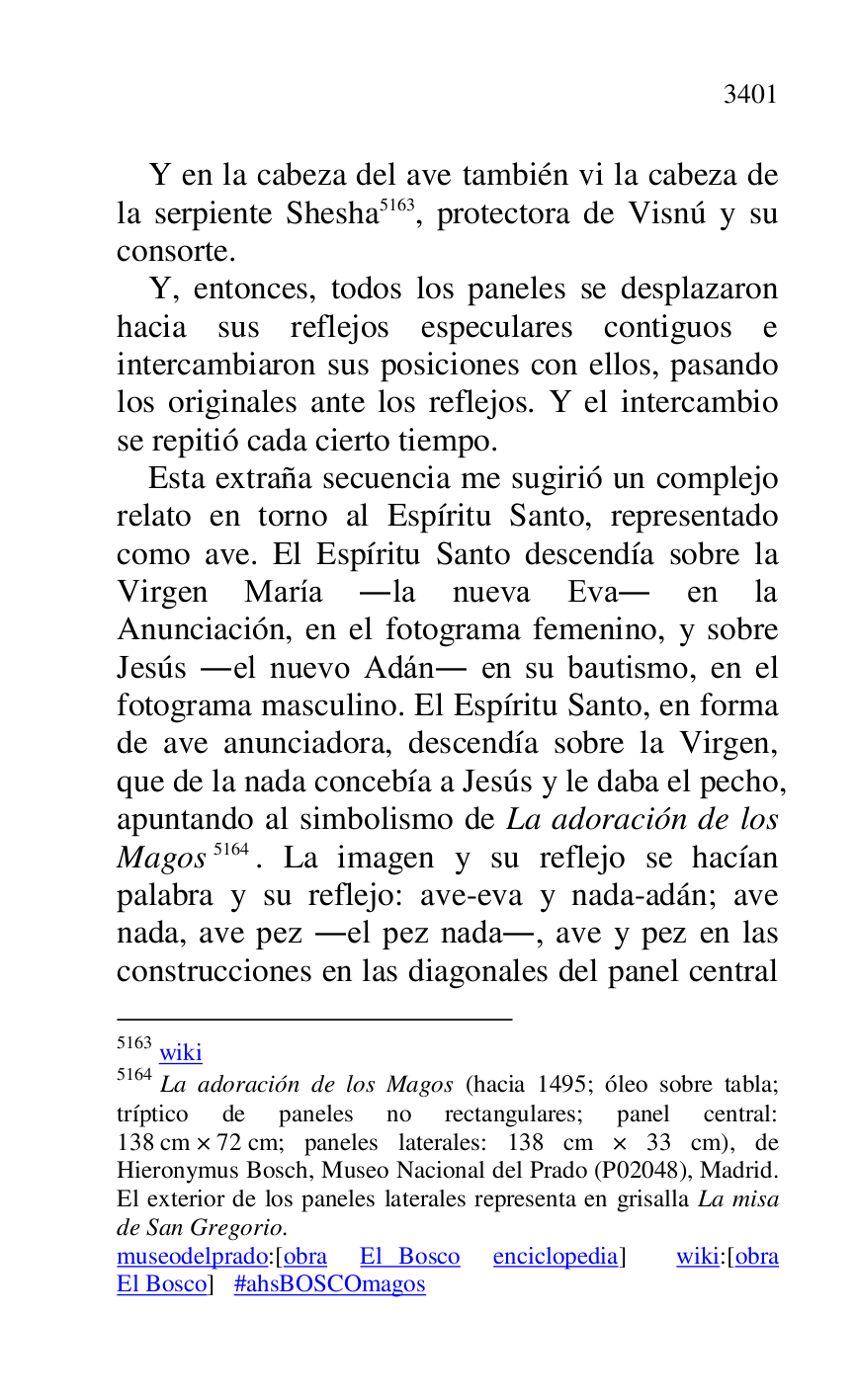 
Y en la cabeza del ave también vi la cabeza de 
la serpiente Shesha 5163, protectora de Visnú y su 
consorte. 

5163 wiki 

5164 La adoración de los Magos (hacia 1495; óleo sobre tabla; 
tríptico de paneles no rectangulares; panel central: 
138 cm × 72 cm; paneles laterales: 138 cm × 33 cm), de 
Hieronymus Bosch, Museo Nacional del Prado (P02048), Madrid. El exterior de los paneles laterales representa en grisalla La misa 
de San Gregorio. 

museodelprado:[obra El Bosco enciclopedia] wiki:[obra 
El Bosco] #ahsBOSCOmagos 

Y, entonces, todos los paneles se desplazaron 
hacia sus reflejos especulares contiguos e 
intercambiaron sus posiciones con ellos, pasando 
los originales ante los reflejos. Y el intercambio 
se repitió cada cierto tiempo. 

Esta extraña secuencia me sugirió un complejo 
relato en torno al Espíritu Santo, representado 
como ave. El Espíritu Santo descendía sobre la 
Virgen María .la nueva Eva. en la 
Anunciación, en el fotograma femenino, y sobre 
Jesús .el nuevo Adán. en su bautismo, en el 
fotograma masculino. El Espíritu Santo, en forma 
de ave anunciadora, descendía sobre la Virgen, 
que de la nada concebía a Jesús y le daba el pecho, 
apuntando al simbolismo de La adoración de los 
Magos 5164. La imagen y su reflejo se hacían 
palabra y su reflejo: ave-eva y nada-adán; ave 
nada, ave pez .el pez nada., ave y pez en las 
construcciones en las diagonales del panel central 



