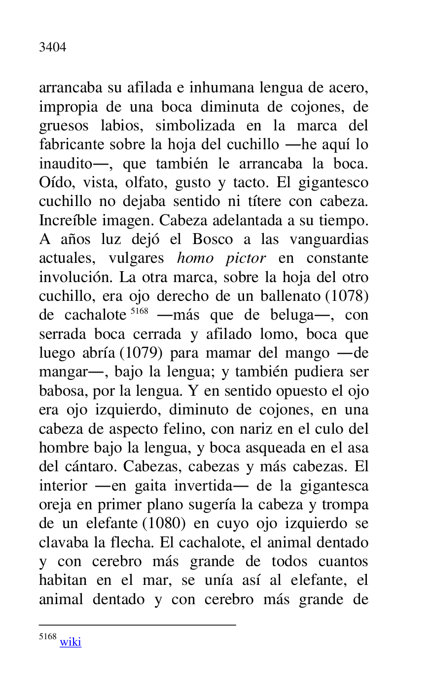 
arrancaba su afilada e inhumana lengua de acero, 
impropia de una boca diminuta de cojones, de 
gruesos labios, simbolizada en la marca del 
fabricante sobre la hoja del cuchillo .he aquí lo 
inaudito., que también le arrancaba la boca. 
Oído, vista, olfato, gusto y tacto. El gigantesco 
cuchillo no dejaba sentido ni títere con cabeza. 
Increíble imagen. Cabeza adelantada a su tiempo. 
A años luz dejó el Bosco a las vanguardias 
actuales, vulgares homo pictor en constante 
involución. La otra marca, sobre la hoja del otro 
cuchillo, era ojo derecho de un ballenato (1078) 
de cachalote 5168 .más que de beluga., con 
serrada boca cerrada y afilado lomo, boca que 
luego abría (1079) para mamar del mango .de 
mangar., bajo la lengua; y también pudiera ser 
babosa, por la lengua. Y en sentido opuesto el ojo 
era ojo izquierdo, diminuto de cojones, en una 
cabeza de aspecto felino, con nariz en el culo del 
hombre bajo la lengua, y boca asqueada en el asa 
del cántaro. Cabezas, cabezas y más cabezas. El 
interior .en gaita invertida. de la gigantesca 
oreja en primer plano sugería la cabeza y trompa 
de un elefante (1080) en cuyo ojo izquierdo se 
clavaba la flecha. El cachalote, el animal dentado 
y con cerebro más grande de todos cuantos 
habitan en el mar, se unía así al elefante, el 
animal dentado y con cerebro más grande de 

5168 wiki 


