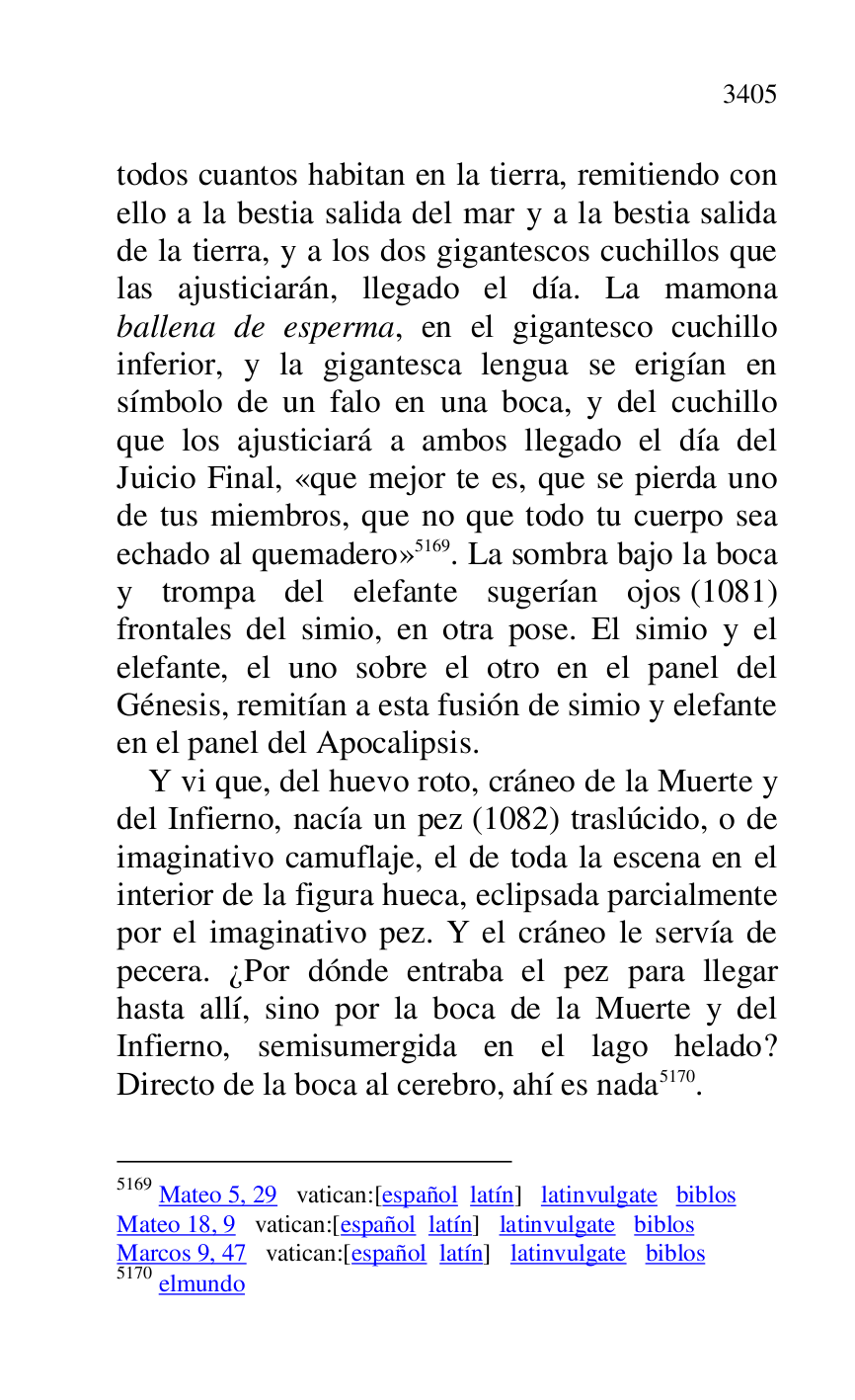 
todos cuantos habitan en la tierra, remitiendo con 
ello a la bestia salida del mar y a la bestia salida 
de la tierra, y a los dos gigantescos cuchillos que 
las ajusticiarán, llegado el día. La mamona 
ballena de esperma, en el gigantesco cuchillo 
inferior, y la gigantesca lengua se erigían en 
símbolo de un falo en una boca, y del cuchillo 
que los ajusticiará a ambos llegado el día del 
Juicio Final, «que mejor te es, que se pierda uno 
de tus miembros, que no que todo tu cuerpo sea 
echado al quemadero» 5169. La sombra bajo la boca 
y trompa del elefante sugerían ojos (1081) 
frontales del simio, en otra pose. El simio y el 
elefante, el uno sobre el otro en el panel del 
Génesis, remitían a esta fusión de simio y elefante 
en el panel del Apocalipsis. 

5169 Mateo 5, 29 vatican:[español latín] latinvulgate biblos 

Mateo 18, 9 vatican:[español latín] latinvulgate biblos 

Marcos 9, 47 vatican:[español latín] latinvulgate biblos 

5170 elmundo 

Y vi que, del huevo roto, cráneo de la Muerte y 
del Infierno, nacía un pez (1082) traslúcido, o de 
imaginativo camuflaje, el de toda la escena en el 
interior de la figura hueca, eclipsada parcialmente 
por el imaginativo pez. Y el cráneo le servía de 
pecera. ¿Por dónde entraba el pez para llegar 
hasta allí, sino por la boca de la Muerte y del 
Infierno, semisumergida en el lago helado? 
Directo de la boca al cerebro, ahí es nada 5170. 


