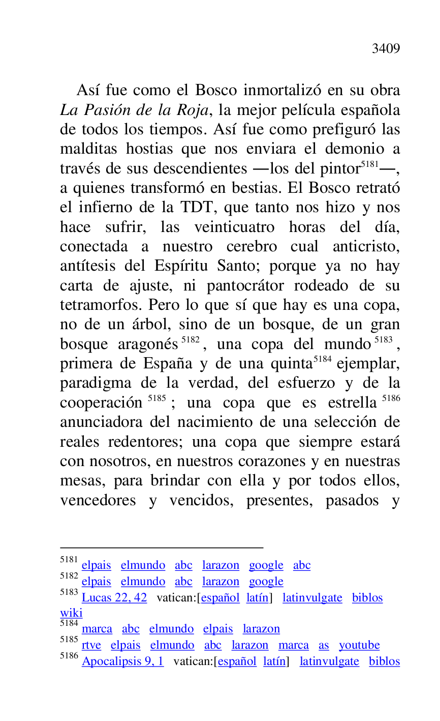 
Así fue como el Bosco inmortalizó en su obra 
La Pasión de la Roja, la mejor película española 
de todos los tiempos. Así fue como prefiguró las 
malditas hostias que nos enviara el demonio a 
través de sus descendientes .los del pintor 5181., 
a quienes transformó en bestias. El Bosco retrató 
el infierno de la TDT, que tanto nos hizo y nos 
hace sufrir, las veinticuatro horas del día, 
conectada a nuestro cerebro cual anticristo, 
antítesis del Espíritu Santo; porque ya no hay 
carta de ajuste, ni pantocrátor rodeado de su 
tetramorfos. Pero lo que sí que hay es una copa, 
no de un árbol, sino de un bosque, de un gran 
bosque aragonés 5182, una copa del mundo 5183, 
primera de España y de una quinta 5184 ejemplar, 
paradigma de la verdad, del esfuerzo y de la 
cooperación 5185; una copa que es estrella 5186 
anunciadora del nacimiento de una selección de 
reales redentores; una copa que siempre estará 
con nosotros, en nuestros corazones y en nuestras 
mesas, para brindar con ella y por todos ellos, 
vencedores y vencidos, presentes, pasados y 

5181 elpais elmundo abc larazon google abc 

5182 elpais elmundo abc larazon google 

5183 Lucas 22, 42 vatican:[español latín] latinvulgate biblos 

wiki 

5184 marca abc elmundo elpais larazon 

5185 rtve elpais elmundo abc larazon marca as youtube 

5186 Apocalipsis 9, 1 vatican:[español latín] latinvulgate biblos 


