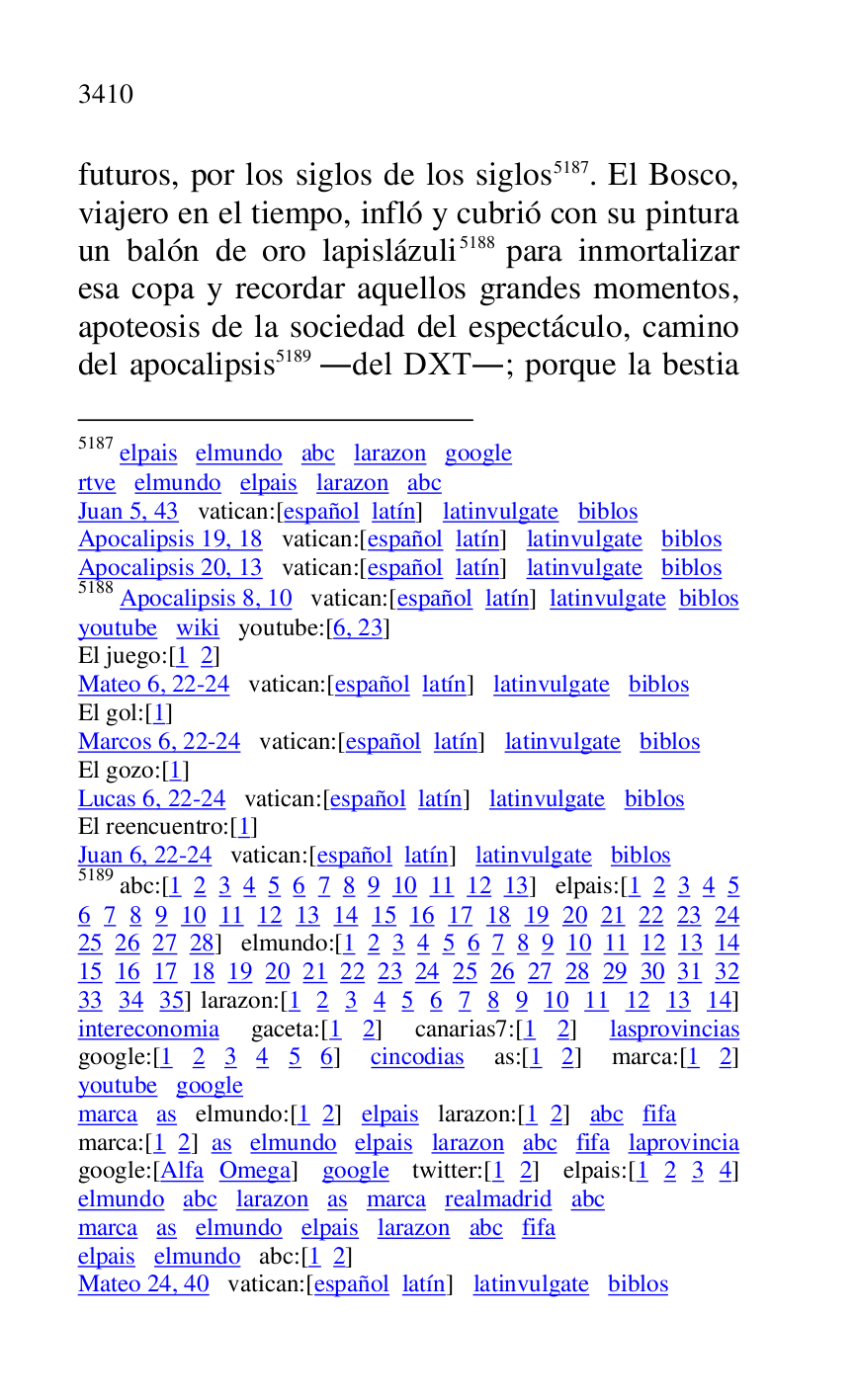 
futuros, por los siglos de los siglos 5187. El Bosco, 
viajero en el tiempo, infló y cubrió con su pintura 
un balón de oro lapislázuli 5188 para inmortalizar 
esa copa y recordar aquellos grandes momentos, 
apoteosis de la sociedad del espectáculo, camino 
del apocalipsis 5189 .del DXT.; porque la bestia 

5187 elpais elmundo abc larazon google 

rtve elmundo elpais larazon abc 

Juan 5, 43 vatican:[español latín] latinvulgate biblos 

Apocalipsis 19, 18 vatican:[español latín] latinvulgate biblos 

Apocalipsis 20, 13 vatican:[español latín] latinvulgate biblos 

5188 Apocalipsis 8, 10 vatican:[español latín] latinvulgate biblos 

youtube wiki youtube:[6, 23] 

El juego:[1 2] 

Mateo 6, 22-24 vatican:[español latín] latinvulgate biblos 

El gol:[1] 

Marcos 6, 22-24 vatican:[español latín] latinvulgate biblos 

El gozo:[1] 

Lucas 6, 22-24 vatican:[español latín] latinvulgate biblos 

El reencuentro:[1] 

Juan 6, 22-24 vatican:[español latín] latinvulgate biblos 

5189 abc:[1 2 3 4 5 6 7 8 9 10 11 12 13] elpais:[1 2 3 4 5 
6 7 8 9 10 11 12 13 14 15 16 17 18 19 20 21 22 23 24 
25 26 27 28] elmundo:[1 2 3 4 5 6 7 8 9 10 11 12 13 14 
15 16 17 18 19 20 21 22 23 24 25 26 27 28 29 30 31 32 
33 34 35] larazon:[1 2 3 4 5 6 7 8 9 10 11 12 13 14] 
intereconomia gaceta:[1 2] canarias7:[1 2] lasprovincias google:[1 2 3 4 5 6] cincodias as:[1 2] marca:[1 2] 
youtube google 

marca as elmundo:[1 2] elpais larazon:[1 2] abc fifa 

marca:[1 2] as elmundo elpais larazon abc fifa laprovincia 

google:[Alfa Omega] google twitter:[1 2] elpais:[1 2 3 4] 
elmundo abc larazon as marca realmadrid abc 

marca as elmundo elpais larazon abc fifa 

elpais elmundo abc:[1 2] 

Mateo 24, 40 vatican:[español latín] latinvulgate biblos 



