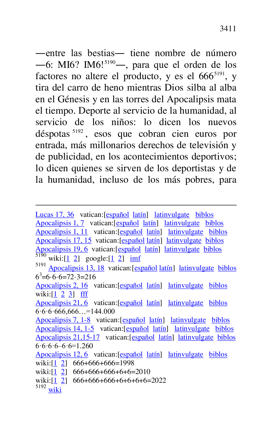 
Lucas 17, 36 vatican:[español latín] latinvulgate biblos 

Apocalipsis 1, 7 vatican:[español latín] latinvulgate biblos 

Apocalipsis 1, 11 vatican:[español latín] latinvulgate biblos 

Apocalipsis 17, 15 vatican:[español latín] latinvulgate biblos 

Apocalipsis 19, 6 vatican:[español latín] latinvulgate biblos 

5190 wiki:[1 2] google:[1 2] imf 

5191 Apocalipsis 13, 18 vatican:[español latín] latinvulgate biblos 

63=6·6·6=72·3=216 
Apocalipsis 2, 16 vatican:[español latín] latinvulgate biblos 

wiki:[1 2 3] fff 

Apocalipsis 21, 6 vatican:[español latín] latinvulgate biblos 

6·6·6·666,666…=144.000 
Apocalipsis 7, 1-8 vatican:[español latín] latinvulgate biblos 

Apocalipsis 14, 1-5 vatican:[español latín] latinvulgate biblos 

Apocalipsis 21,15-17 vatican:[español latín] latinvulgate biblos 

6·6·6·6.6·6=1.260 
Apocalipsis 12, 6 vatican:[español latín] latinvulgate biblos 

wiki:[1 2] 666+666+666=1998 
wiki:[1 2] 666+666+666+6+6=2010 
wiki:[1 2] 666+666+666+6+6+6+6=2022 
5192 wiki 

.entre las bestias. tiene nombre de número 
.6: MI6? IM6! 5190., para que el orden de los factores no altere el producto, y es el 6665191, y 
tira del carro de heno mientras Dios silba al alba 
en el Génesis y en las torres del Apocalipsis mata 
el tiempo. Deporte al servicio de la humanidad, al 
servicio de los niños: lo dicen los nuevos 
déspotas 5192, esos que cobran cien euros por 
entrada, más millonarios derechos de televisión y 
de publicidad, en los acontecimientos deportivos; 
lo dicen quienes se sirven de los deportistas y de 
la humanidad, incluso de los más pobres, para 


