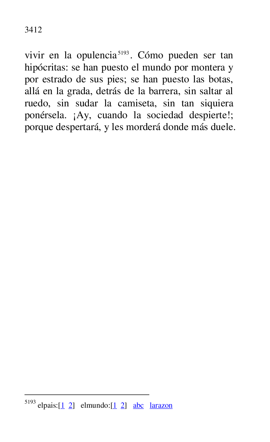 
vivir en la opulencia 5193. Cómo pueden ser tan 
hipócritas: se han puesto el mundo por montera y 
por estrado de sus pies; se han puesto las botas, 
allá en la grada, detrás de la barrera, sin saltar al 
ruedo, sin sudar la camiseta, sin tan siquiera 
ponérsela. ¡Ay, cuando la sociedad despierte!; 
porque despertará, y les morderá donde más duele.

5193 elpais:[1 2] elmundo:[1 2] abc larazon 


