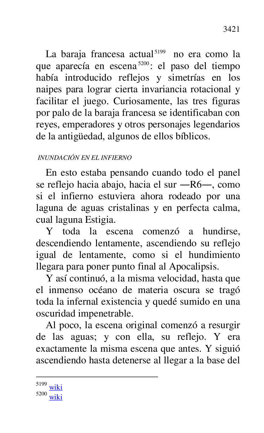 
La baraja francesa actual 5199 no era como la 
que aparecía en escena 5200: el paso del tiempo 
había introducido reflejos y simetrías en los 
naipes para lograr cierta invariancia rotacional y 
facilitar el juego. Curiosamente, las tres figuras 
por palo de la baraja francesa se identificaban con 
reyes, emperadores y otros personajes legendarios 
de la antigüedad, algunos de ellos bíblicos. 

5199 wiki 

5200 wiki 

 INUNDACIÓN EN EL INFIERNO 

En esto estaba pensando cuando todo el panel 
se reflejo hacia abajo, hacia el sur .R6., como si el infierno estuviera ahora rodeado por una 
laguna de aguas cristalinas y en perfecta calma, 
cual laguna Estigia. 

Y toda la escena comenzó a hundirse, 
descendiendo lentamente, ascendiendo su reflejo 
igual de lentamente, como si el hundimiento 
llegara para poner punto final al Apocalipsis. 

Y así continuó, a la misma velocidad, hasta que 
el inmenso océano de materia oscura se tragó 
toda la infernal existencia y quedé sumido en una 
oscuridad impenetrable. 

Al poco, la escena original comenzó a resurgir 
de las aguas; y con ella, su reflejo. Y era 
exactamente la misma escena que antes. Y siguió 
ascendiendo hasta detenerse al llegar a la base del 


