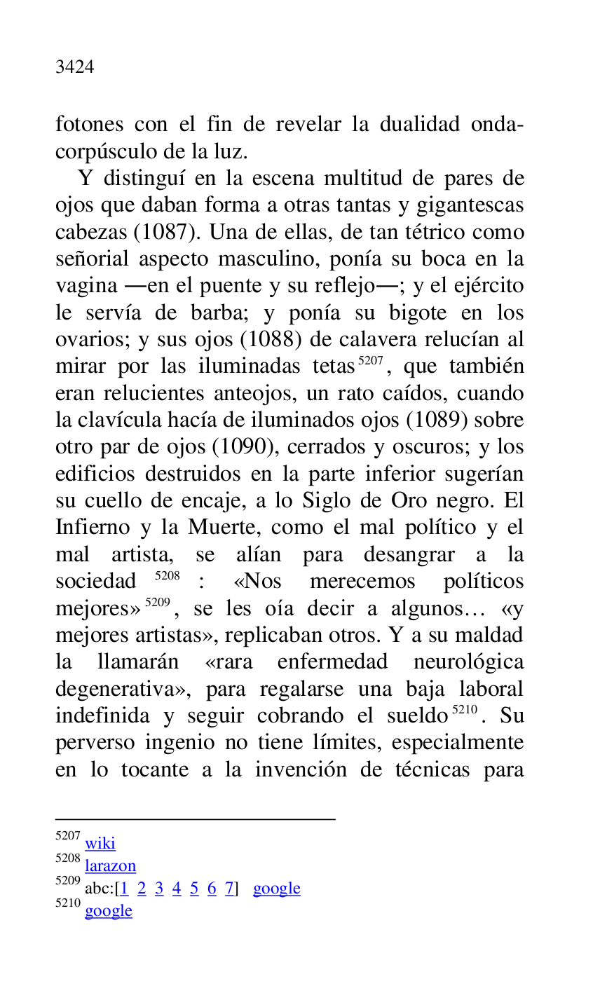 
fotones con el fin de revelar la dualidad onda-
corpúsculo de la luz. 

Y distinguí en la escena multitud de pares de 
ojos que daban forma a otras tantas y gigantescas 
cabezas (1087). Una de ellas, de tan tétrico como 
señorial aspecto masculino, ponía su boca en la 
vagina .en el puente y su reflejo.; y el ejército 
le servía de barba; y ponía su bigote en los 
ovarios; y sus ojos (1088) de calavera relucían al 
mirar por las iluminadas tetas 5207, que también 
eran relucientes anteojos, un rato caídos, cuando 
la clavícula hacía de iluminados ojos (1089) sobre 
otro par de ojos (1090), cerrados y oscuros; y los 
edificios destruidos en la parte inferior sugerían 
su cuello de encaje, a lo Siglo de Oro negro. El 
Infierno y la Muerte, como el mal político y el 
mal artista, se alían para desangrar a la 
sociedad 5208: «Nos merecemos políticos 
mejores» 5209, se les oía decir a algunos… «y 
mejores artistas», replicaban otros. Y a su maldad 
la llamarán «rara enfermedad neurológica 
degenerativa», para regalarse una baja laboral 
indefinida y seguir cobrando el sueldo 5210. Su 
perverso ingenio no tiene límites, especialmente 
en lo tocante a la invención de técnicas para 

5207 wiki 

5208 larazon 

5209 abc:[1 2 3 4 5 6 7] google 

5210 google 


