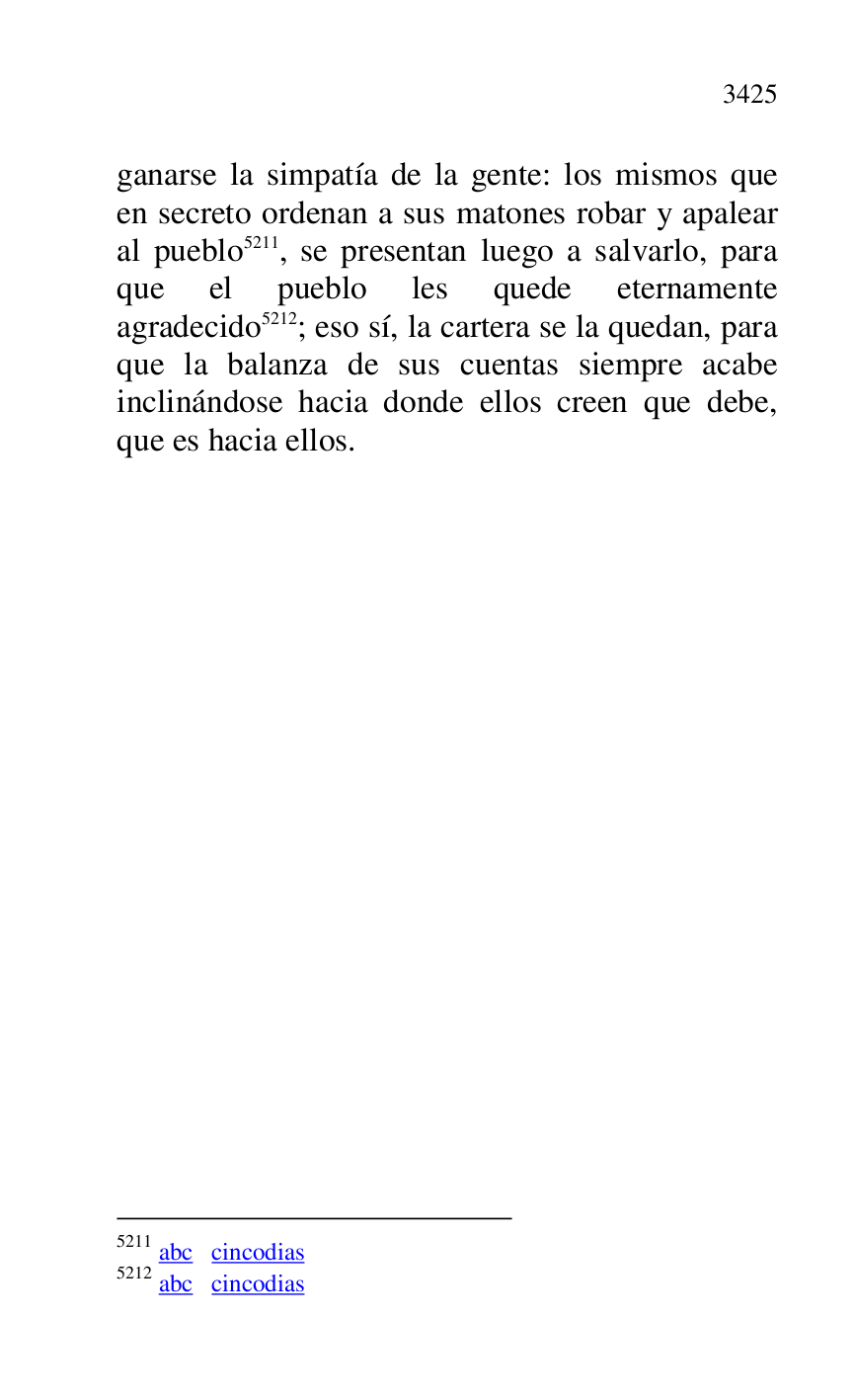 
ganarse la simpatía de la gente: los mismos que 
en secreto ordenan a sus matones robar y apalear 
al pueblo 5211, se presentan luego a salvarlo, para 
que el pueblo les quede eternamente 
agradecido 5212; eso sí, la cartera se la quedan, para 
que la balanza de sus cuentas siempre acabe 
inclinándose hacia donde ellos creen que debe, 
que es hacia ellos. 

5211 abc cincodias 

5212 abc cincodias 


